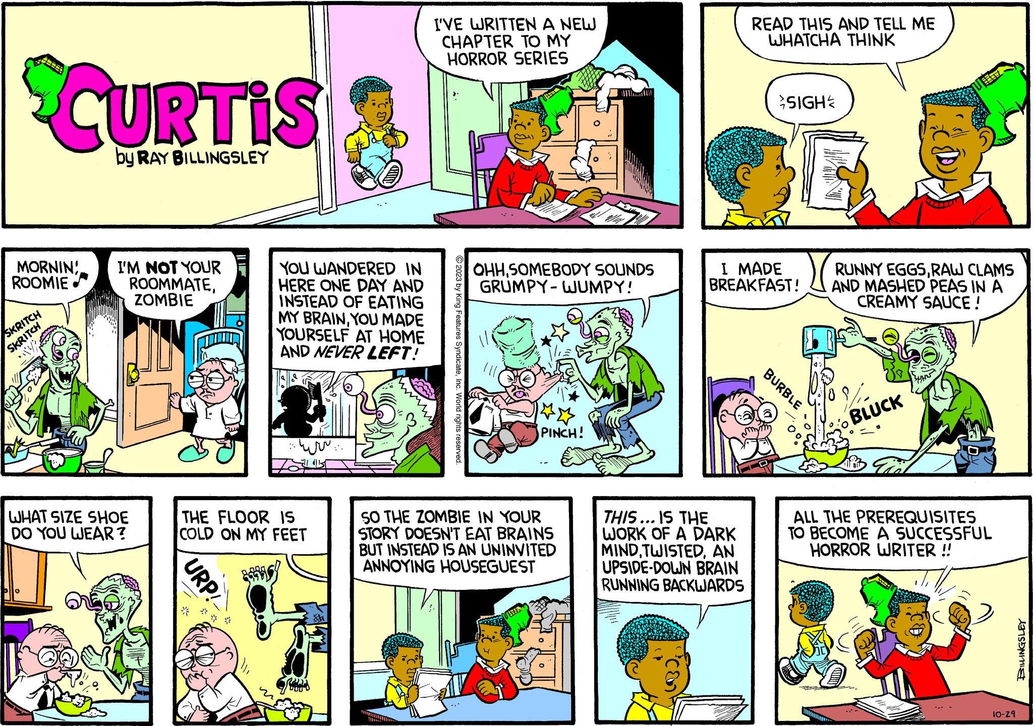 Publication OCR: SCURTIS by RAY BILLINGSLEY MORNIN! ROOMIE. SKRITCH SKRITCH olo I'M NOT YOUR ROOMMATEZOMBIE WHAT SIZE SHOE DO YOU WEAR? URP! www - YOU WANDERED IN HERE ONE DAY AND INSTEAD OF EATING MY BRAINYOU MADE YOURSELF AT HOME AND NEVER LEFT! THE FLOOR IS COLD ON MY FEET www. 000 I'VE WRITTEN A NEW CHAPTER TO MY HORROR SERIES 2023 by King Features SyndicateInc. World rights reserved. OHHSOMEBODY SOUNDS GRUMPY-WUMPY! PINCH! SO THE ZOMBIE IN YOUR STORY DOESN'T EAT BRAINS BUT INSTEAD IS AN UNINVITED ANNOYING HOUSEGUEST READ THIS AND TELL ME WHATCHA THINK THIS... IS THE WORK OF A DARK MINDAN UPSIDE-DOWN BRAIN RUNNING BACKWARDS I MADE BREAKFAST! SIGH BURBLE VITT RUNNY EGGSRAW CLAMS AND MASHED PEAS IN A CREAMY SAUCE ! BLUCK ALL THE PREREQUISITES TO BECOME A SUCCESSFUL HORROR WRITER !! 10-29 BILLINGSLEY SCURTIS by RAY BILLINGSLEY MORNIN ! ROOMIE . SKRITCH SKRITCH olo I'M NOT YOUR ROOMMATEZOMBIE WHAT SIZE SHOE DO YOU WEAR ? URP ! www - YOU WANDERED IN HERE ONE DAY AND INSTEAD OF EATING MY BRAINYOU MADE YOURSELF AT HOME AND NEVER LEFT ! THE FLOOR IS COLD ON MY FEET www . 000 I'VE WRITTEN A NEW CHAPTER TO MY HORROR SERIES 2023 by King Features SyndicateInc. World rights reserved . OHHSOMEBODY SOUNDS GRUMPY - WUMPY ! PINCH ! SO THE ZOMBIE IN YOUR STORY DOESN'T EAT BRAINS BUT INSTEAD IS AN UNINVITED ANNOYING HOUSEGUEST READ THIS AND TELL ME WHATCHA THINK THIS ... IS THE WORK OF A DARK MINDAN UPSIDE - DOWN BRAIN RUNNING BACKWARDS I MADE BREAKFAST ! SIGH BURBLE VITT RUNNY EGGSRAW CLAMS AND MASHED PEAS IN A CREAMY SAUCE ! BLUCK ALL THE PREREQUISITES TO BECOME A SUCCESSFUL HORROR WRITER !! 10-29 BILLINGSLEY