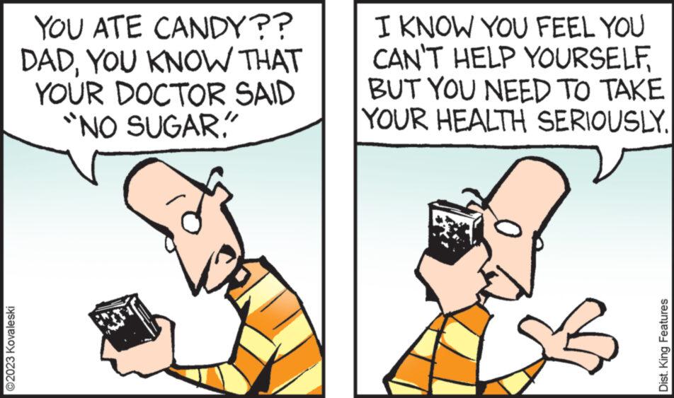 Happy OCR: ?2023 Kovaleski YOU ATE CANDY?? DADYOU KNOW THAT YOUR DOCTOR SAID "NO SUGAR. I KNOW YOU FEEL YOU CAN'T HELP YOURSELFBUT YOU NEED TO TAKE YOUR HEALTH SERIOUSLY. Dist. King Features ?2023 Kovaleski YOU ATE CANDY ?? DADYOU KNOW THAT YOUR DOCTOR SAID " NO SUGAR . I KNOW YOU FEEL YOU CAN'T HELP YOURSELFBUT YOU NEED TO TAKE YOUR HEALTH SERIOUSLY . Dist . King Features