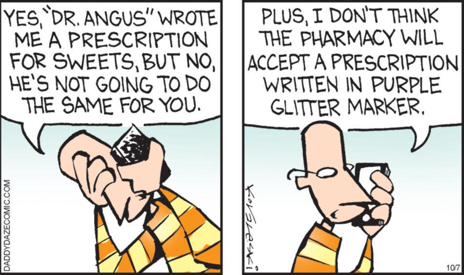 Font OCR: YESDR. ANGUS" WROTE ME A PRESCRIPTION FOR SWEETSHE'S NOT GOING TO DO THE SAME FOR YOU. DADDYDAZECOMIC.COM PLUSI DON'T THINK THE PHARMACY WILL ACCEPT A PRESCRIPTION WRITTEN IN PURPLE GLITTER MARKER. Korgleski MI 10/7 YESDR . ANGUS " WROTE ME A PRESCRIPTION FOR SWEETSBUT NOHE'S NOT GOING TO DO THE SAME FOR YOU . DADDYDAZECOMIC.COM PLUSI DON'T THINK THE PHARMACY WILL ACCEPT A PRESCRIPTION WRITTEN IN PURPLE GLITTER MARKER . Korgleski MI 10/7