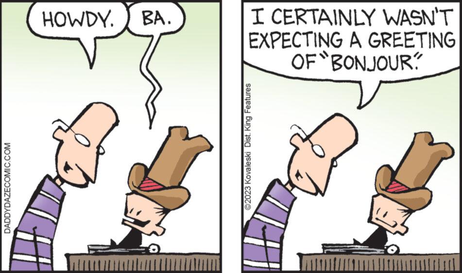 Thumb OCR: DADDYDAZECOMIC.COM HOWDY. BA. I CERTAINLY WASN'T EXPECTING A GREETING OF "BONJOUR? ?2023 Kovaleski Dist. King Features DADDYDAZECOMIC.COM HOWDY . BA . I CERTAINLY WASN'T EXPECTING A GREETING OF " BONJOUR ? ?2023 Kovaleski Dist . King Features