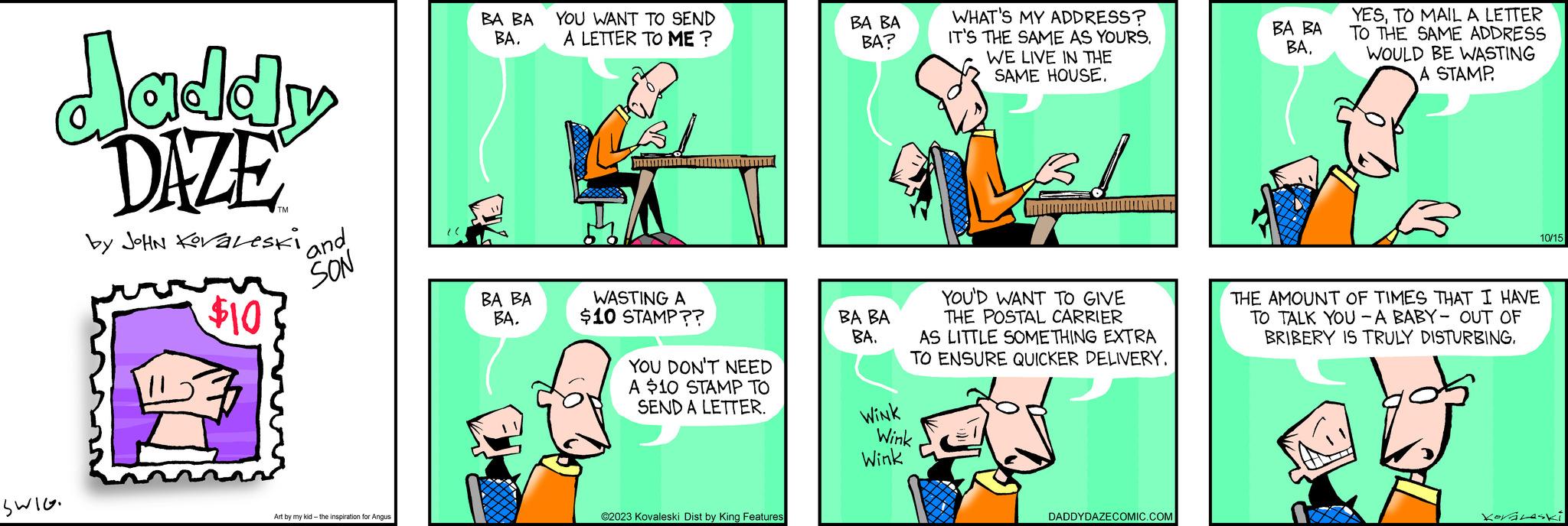 Line OCR: daddy DAZE by JOHN KovaLeski Swlo $10 and SON Art by my kid- the inspiration for Angus BA BA BA. BA BA BA. YOU WANT TO SEND A LETTER TO ME ? LBI TA WASTING A $10 STAMP?? YOU DON'T NEED A $10 STAMP TO SEND A LETTER. ?2023 Kovaleski Dist by King Features BA BA BA? BA BA BA. WHAT'S MY ADDRESS? IT'S THE SAME AS YOURS. WE LIVE IN THE SAME HOUSE. YOU'D WANT TO GIVE THE POSTAL CARRIER AS LITTLE SOMETHING EXTRA TO ENSURE QUICKER DELIVERY. WINK Wink Wink DADDYDAZECOMIC.COM BA BA BATO MAIL A LETTER TO THE SAME ADDRESS WOULD BE WASTING A STAMP THE AMOUNT OF TIMES THAT I HAVE TO TALK YOU-A BABY- OUT OF BRIBERY IS TRULY DISTURBING10/15 Koráleski daddy DAZE by JOHN KovaLeski Swlo $ 10 and SON Art by my kid- the inspiration for Angus BA BA BA . BA BA BA . YOU WANT TO SEND A LETTER TO ME ? LBI TA WASTING A $ 10 STAMP ?? YOU DON'T NEED A $ 10 STAMP TO SEND A LETTER . ?2023 Kovaleski Dist by King Features BA BA BA ? BA BA BA . WHAT'S MY ADDRESS ? IT'S THE SAME AS YOURS . WE LIVE IN THE SAME HOUSE . YOU'D WANT TO GIVE THE POSTAL CARRIER AS LITTLE SOMETHING EXTRA TO ENSURE QUICKER DELIVERY . WINK Wink Wink DADDYDAZECOMIC.COM BA BA BATO MAIL A LETTER TO THE SAME ADDRESS WOULD BE WASTING A STAMP THE AMOUNT OF TIMES THAT I HAVE TO TALK YOU - A BABY- OUT OF BRIBERY IS TRULY DISTURBING10/15 Koráleski