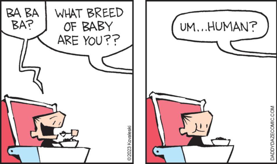 Rectangle OCR: BA BA BA? WHAT BREED OF BABY ARE YOU?? ©2023 Kovaleski UM...HUMAN? DADDYDAZECOMIC.COM BA BA BA ? WHAT BREED OF BABY ARE YOU ?? © 2023 Kovaleski UM ... HUMAN ? DADDYDAZECOMIC.COM