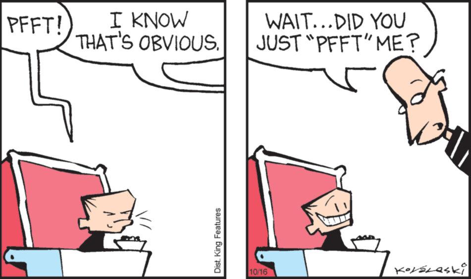 Finger OCR: PFFT! I KNOW THAT'S OBVIOUS. Dist. King Features WAIT...DID YOU JUST “PFFT” ME? 10/16 Korslaski PFFT ! I KNOW THAT'S OBVIOUS . Dist . King Features WAIT ... DID YOU JUST “ PFFT ” ME ? 10/16 Korslaski