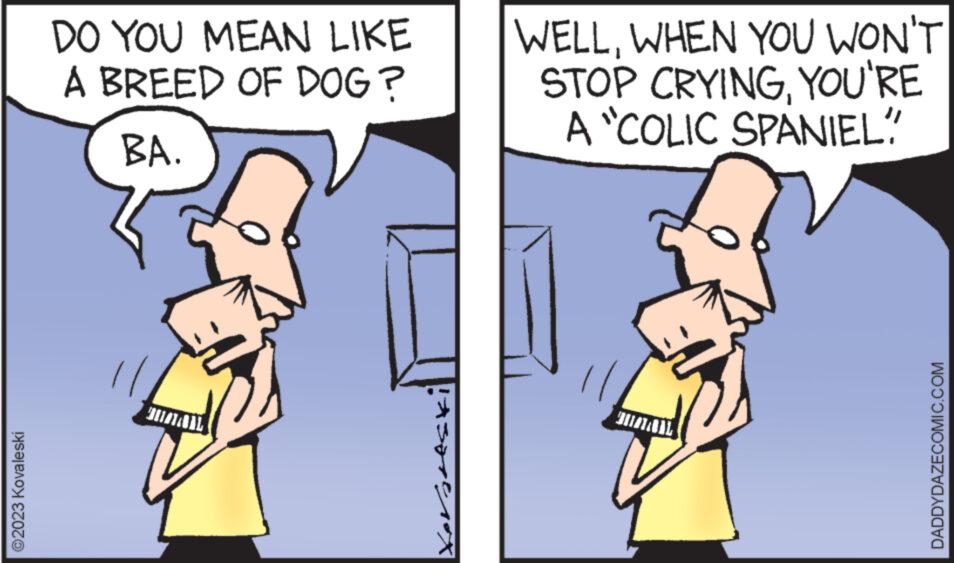 Gesture OCR: ©2023 Kovaleski DO YOU MEAN LIKE A BREED OF DOG? BA. 193790/1rox WELLWHEN YOU WON'T STOP CRYINGYOU'RE A "COLIC SPANIEL" DADDYDAZECOMIC.COM © 2023 Kovaleski DO YOU MEAN LIKE A BREED OF DOG ? BA . 193790 / 1rox WELLWHEN YOU WON'T STOP CRYINGYOU'RE A " COLIC SPANIEL " DADDYDAZECOMIC.COM