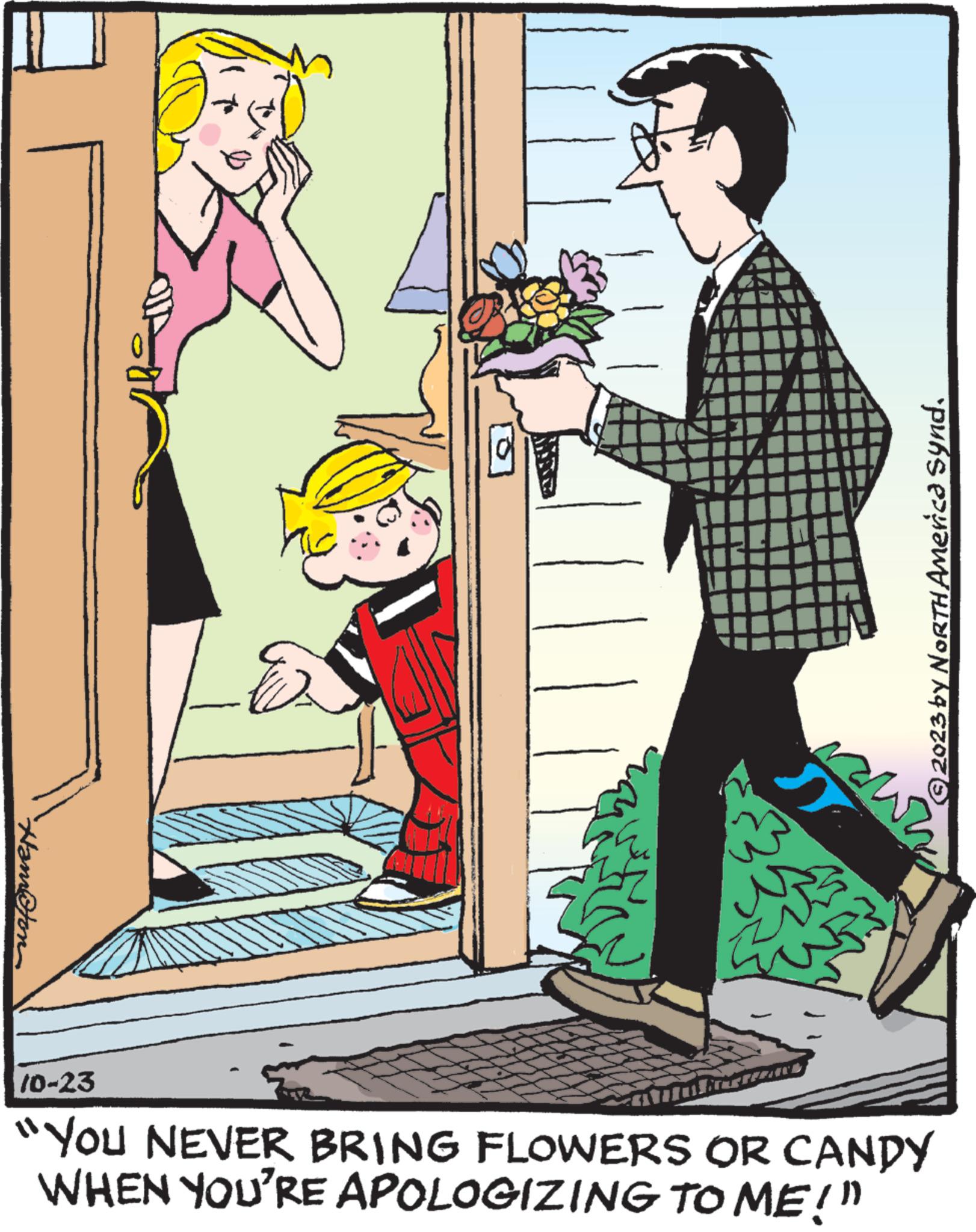 Drawing OCR: Hamton E wn © 2023 by NORTH America Synd. 10-23 "YOU NEVER BRING FLOWERS OR CANDY WHEN YOU'RE APOLOGIZING TO ME!" Hamton E wn © 2023 by NORTH America Synd . 10-23 " YOU NEVER BRING FLOWERS OR CANDY WHEN YOU'RE APOLOGIZING TO ME ! "