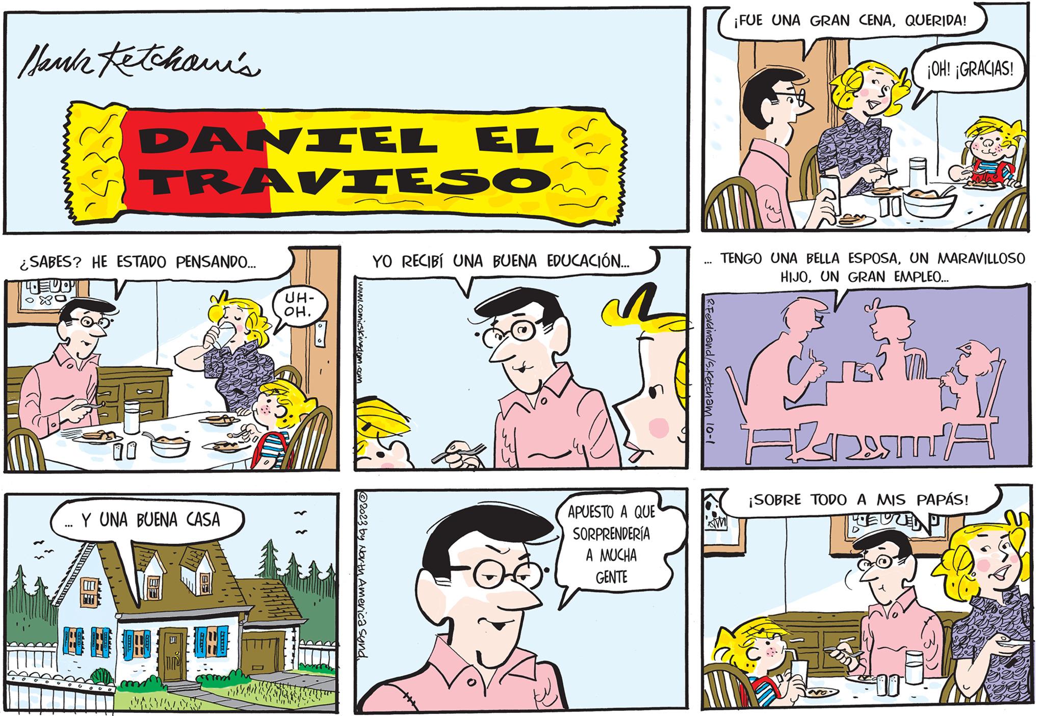 Comic book OCR: Hank Ketchawi's ¿SABES? HE ESTADO PENSANDO... LUO OXO DANIEL EL TRAVIESO 10 ... Y UNA BUENA CASA Ap PROVOZCES ??? ????? UH- OH. www.comicskingdom.com 2023 by North America synd. YO RECIBÍ UNA BUENA EDUCACIÓN... R APUESTO A QUE SORPRENDERÍA A MUCHA GENTE R.Ferdinand/S.Ketcham ¡FUE UNA GRAN CENAQUERIDA! M TENGO UNA BELLA ESPOSAUN MARAVILLOSO HIJOUN GRAN EMPLEO... ¡OH! ¡GRACIAS! FDMA ¡SOBRE TODO A MIS PAPÁS! REUZEN 00 Hank Ketchawi's ¿ SABES ? HE ESTADO PENSANDO ... LUO OXO DANIEL EL TRAVIESO 10 ... Y UNA BUENA CASA Ap PROVOZCES ??? ????? UH OH . www.comicskingdom.com 2023 by North America synd . YO RECIBÍ UNA BUENA EDUCACIÓN ... R APUESTO A QUE SORPRENDERÍA A MUCHA GENTE R.Ferdinand / S.Ketcham ¡ FUE UNA GRAN CENAQUERIDA ! M TENGO UNA BELLA ESPOSAUN MARAVILLOSO HIJOUN GRAN EMPLEO ... ¡ OH ! ¡ GRACIAS ! FDMA ¡ SOBRE TODO A MIS PAPÁS ! REUZEN 00
