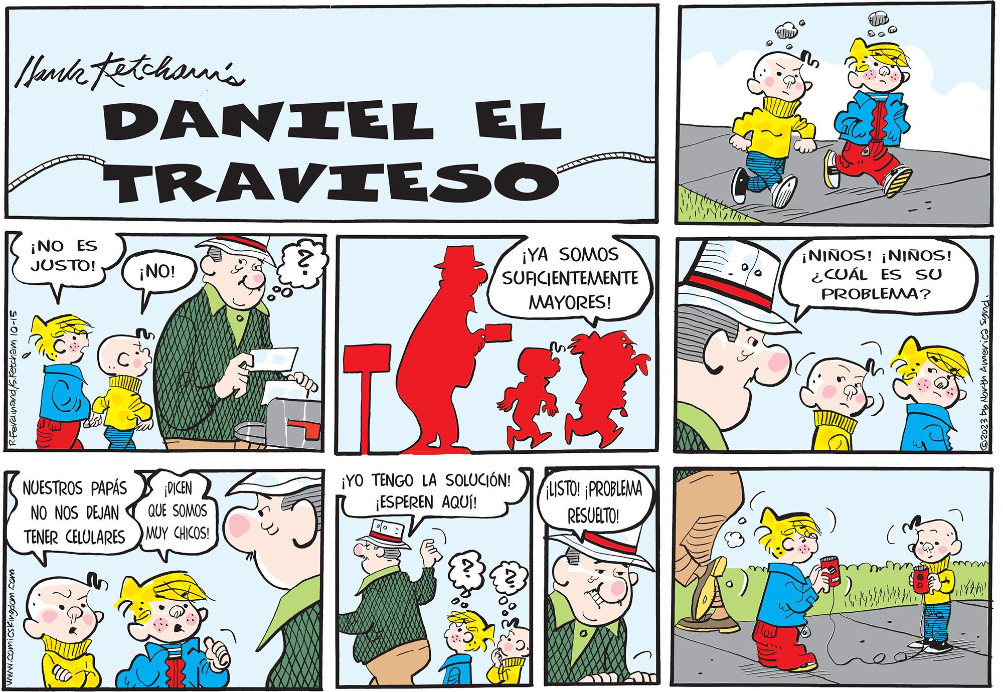 Rectangle OCR: Hank Fetcham's glol ???????/?????????? www.comicskingdom.com ¡NO ES JUSTO! DANIEL EL TRAVIESO ac ¡NO! Co PAPÁS ¡DICEN NUESTROS NO NOS DEJAN QUE SOMOS TENER CELULARES MUY CHICOS! ¡YA SOMOS SUFICIENTEMENTE MAYORES! T ¡YO TENGO LA SOLUCIÓN! ¡ESPEREN AQUÍ! LISTO! PROBLEMA RESUELTO! ¡NIÑOS! ¡NIÑOS! ¿CUÁL ES SU PROBLEMA? ACTION ? ( 2023 by North America Synd. NAND Hank Fetcham's glol ??????? / ?????????? www.comicskingdom.com ¡ NO ES JUSTO ! DANIEL EL TRAVIESO ac ¡ NO ! Co PAPÁS ¡ DICEN NUESTROS NO NOS DEJAN QUE SOMOS TENER CELULARES MUY CHICOS ! ¡ YA SOMOS SUFICIENTEMENTE MAYORES ! T ¡ YO TENGO LA SOLUCIÓN ! ¡ ESPEREN AQUÍ ! LISTO ! PROBLEMA RESUELTO ! ¡ NIÑOS ! ¡ NIÑOS ! ¿ CUÁL ES SU PROBLEMA ? ACTION ? ( 2023 by North America Synd . NAND