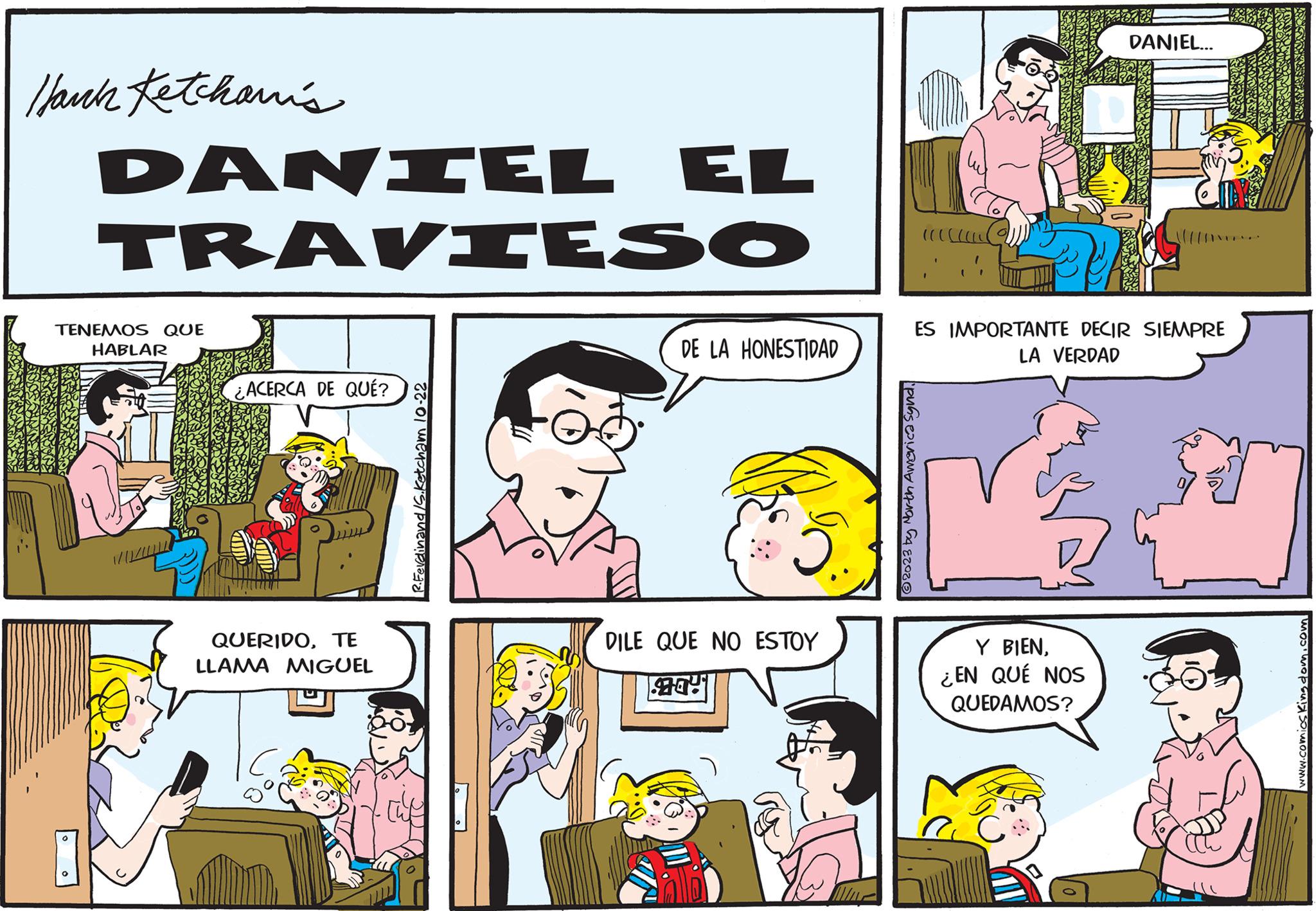 Parallel OCR: Hank Ketchani's DANIEL EL TRAVIESO TENEMOS QUE HABLAR ¿ ACERCA DE QUÉ? QUERIDOTE LLAMA MIGUEL R.Ferdinand /S. Ketcham 10-22 DE LA HONESTIDAD 5. DILE QUE NO ESTOY ((((( 2 2023 by North America Synd. ES IMPORTANTE DECIR SIEMPRE LA VERDAD DANIEL... Y BIEN¿EN QUÉ NOS QUEDAMOS? COLE www.comics Kingdom.com Hank Ketchani's DANIEL EL TRAVIESO TENEMOS QUE HABLAR ¿ ACERCA DE QUÉ ? QUERIDOTE LLAMA MIGUEL R.Ferdinand / S . Ketcham 10-22 DE LA HONESTIDAD 5 . DILE QUE NO ESTOY ( ( ( ( ( 2 2023 by North America Synd . ES IMPORTANTE DECIR SIEMPRE LA VERDAD DANIEL ... Y BIEN¿ EN QUÉ NOS QUEDAMOS ? COLE www.comics Kingdom.com