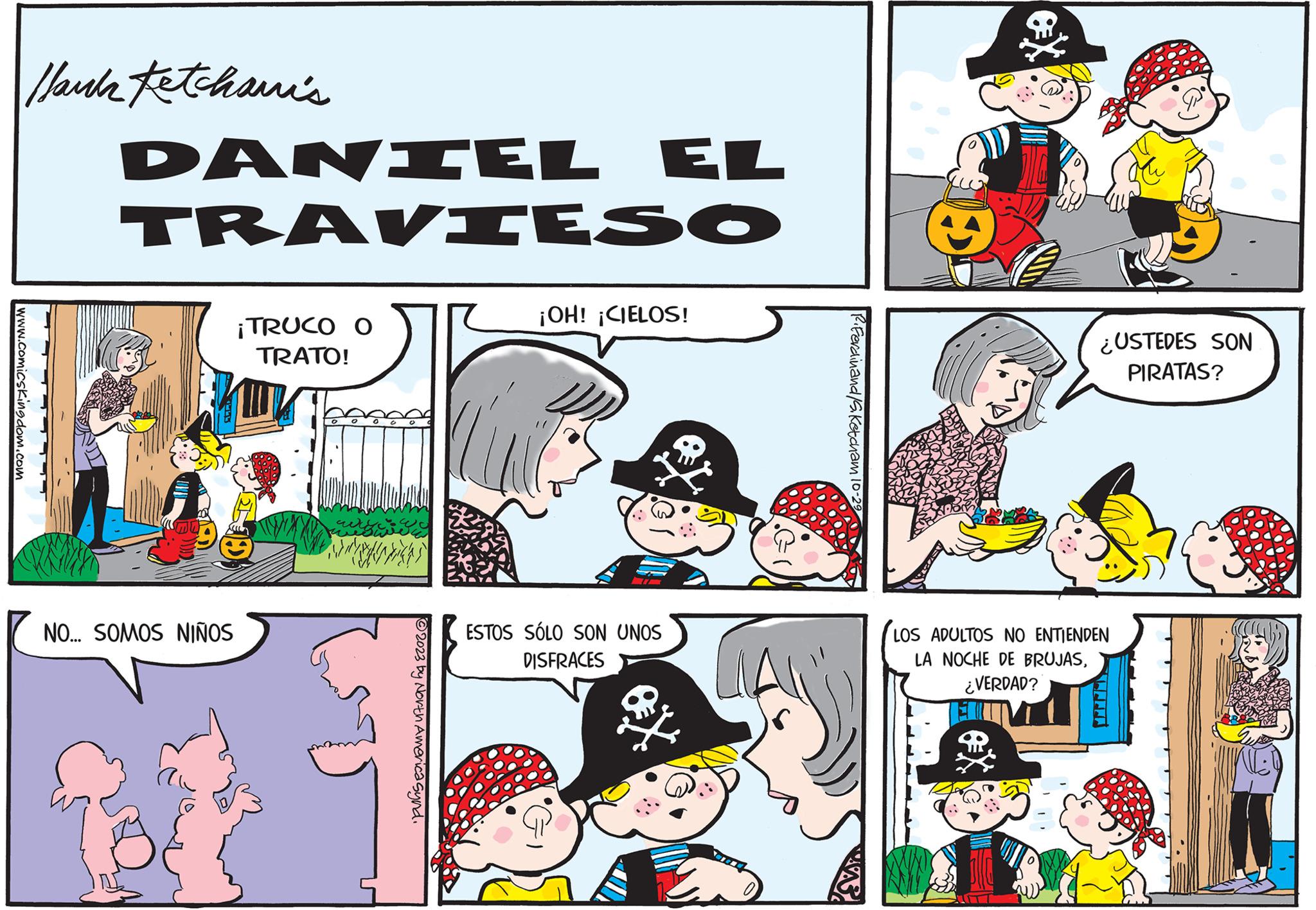 Rectangle OCR: www.comicsKingdom.com Hank Fetchami's DANIEL EL TRAVIESO NO... SOMOS NIÑOS ¡TRUCO O TRATO! ?2023 by North America Synd. ¡OH! ¡CIELOS! ESTOS SÓLO SON UNOS DISFRACES C Ferdinand/S. Ketcham 10-2 J ¿USTEDES SON PIRATAS? LOS ADULTOS NO ENTIENDEN LA NOCHE DE BRUJAS¿VERDAD? www.comicsKingdom.com Hank Fetchami's DANIEL EL TRAVIESO NO ... SOMOS NIÑOS ¡ TRUCO O TRATO ! ?2023 by North America Synd . ¡ OH ! ¡ CIELOS ! ESTOS SÓLO SON UNOS DISFRACES C Ferdinand / S . Ketcham 10-2 J ¿ USTEDES SON PIRATAS ? LOS ADULTOS NO ENTIENDEN LA NOCHE DE BRUJAS¿ VERDAD ?