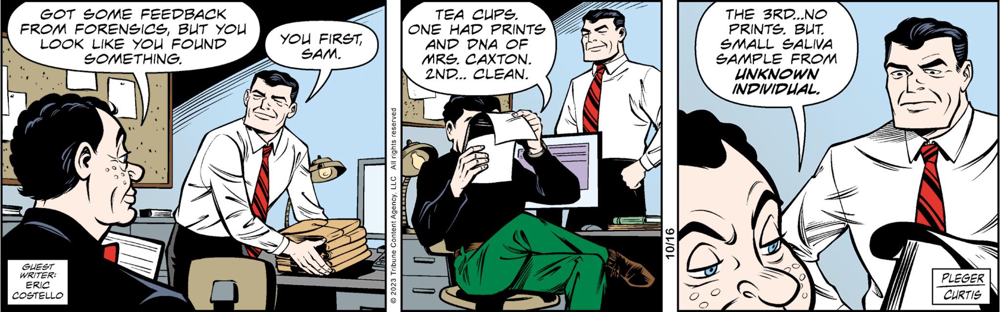 Comics OCR: GOT SOME FEEDBACK FROM FORENSICSBUT YOU LOOK LIKE YOU FOUND SOMETHING. GUEST WRITER: ERIC COSTELLO YOU FIRSTSAM. © 2023 Tribune Content AgencyLLC All rights reserved TEA CUPS. ONE HAD PRINTS AND DNA OF MRS. CAXTON. 2ND... CLEAN. 10/16 THE 3RD...NO PRINTS. BUT. SMALL SALIVA SAMPLE FROM UNKNOWN INDIVIDUAL. PLEGER CURTIS GOT SOME FEEDBACK FROM FORENSICSBUT YOU LOOK LIKE YOU FOUND SOMETHING . GUEST WRITER : ERIC COSTELLO YOU FIRSTSAM . © 2023 Tribune Content AgencyLLC All rights reserved TEA CUPS . ONE HAD PRINTS AND DNA OF MRS . CAXTON . 2ND ... CLEAN . 10/16 THE 3RD ... NO PRINTS . BUT . SMALL SALIVA SAMPLE FROM UNKNOWN INDIVIDUAL . PLEGER CURTIS