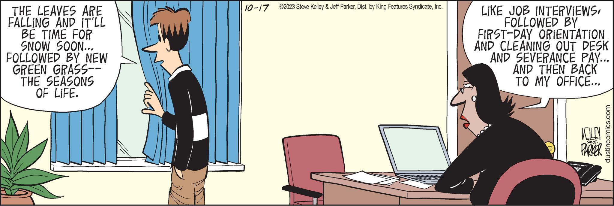Peripheral OCR: THE LEAVES ARE FALLING AND IT'LL BE TIME FOR SNOW SOON... FOLLOWED BY NEW GREEN GRASS-- THE SEASONS OF LIFE. ???? 10-17 ©2023 Steve Kelley & Jeff ParkerInc. LIKE JOB INTERVIEWSFOLLOWED BY FIRST-DAY ORIENTATION AND CLEANING OUT DESK AND SEVERANCE PAY... AND THEN BACK TO MY OFFICE... KILD PARKER and dustincomics.com THE LEAVES ARE FALLING AND IT'LL BE TIME FOR SNOW SOON ... FOLLOWED BY NEW GREEN GRASS- THE SEASONS OF LIFE . ???? 10-17 © 2023 Steve Kelley & Jeff ParkerDist . by King Features SyndicateInc. LIKE JOB INTERVIEWSFOLLOWED BY FIRST - DAY ORIENTATION AND CLEANING OUT DESK AND SEVERANCE PAY ... AND THEN BACK TO MY OFFICE ... KILD PARKER and dustincomics.com