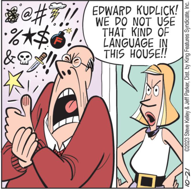 Mammal OCR: X @ # # !! •%*$ & ad EDWARD KUDLICK! WE DO NOT USE THAT KIND OF LANGUAGE IN THIS HOUSE!! 1 ©2023 Steve Kelley & Jeff ParkerInc. 10-21 X @ # # !! • % * $ & ad EDWARD KUDLICK ! WE DO NOT USE THAT KIND OF LANGUAGE IN THIS HOUSE !! 1 © 2023 Steve Kelley & Jeff ParkerDist . by King Features SyndicateInc. 10-21