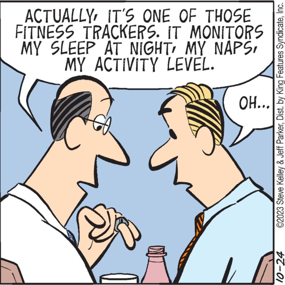 Sharing OCR: ACTUALLYIT'S ONE OF THOSE FITNESS TRACKERS. IT MONITORS MY SLEEP AT NIGHTMY ACTIVITY LEVEL. OH... ©2023 Steve Kelley & Jeff ParkerInc. 10-24 ACTUALLYIT'S ONE OF THOSE FITNESS TRACKERS . IT MONITORS MY SLEEP AT NIGHTMY NAPSMY ACTIVITY LEVEL . OH ... © 2023 Steve Kelley & Jeff ParkerDist . by King Features SyndicateInc. 10-24