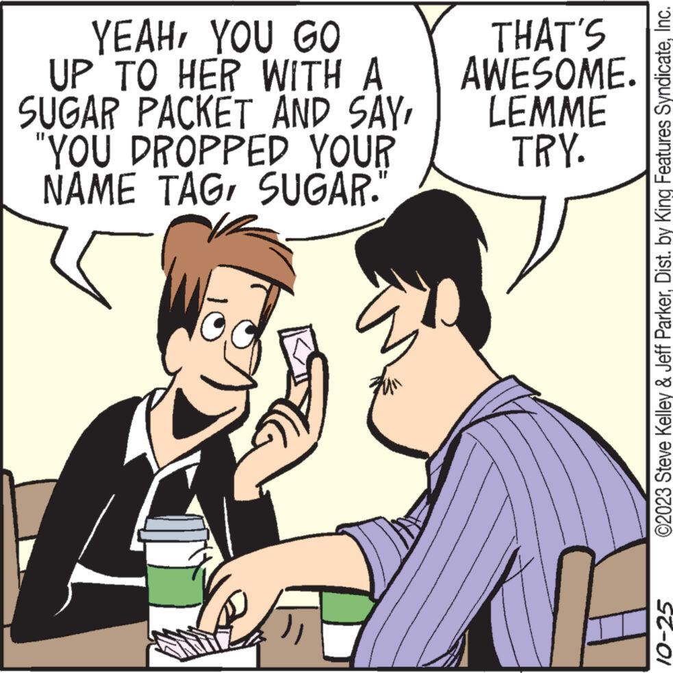 Happy OCR: YEAHYOU GO UP TO HER WITH A SUGAR PACKET AND SAY'YOU DROPPED YOUR NAME TAGSUGAR. TI THAT'S AWESOME. LEMME TRY. ©2023 Steve Kelley & Jeff ParkerInc. 10-25 YEAHYOU GO UP TO HER WITH A SUGAR PACKET AND SAY' YOU DROPPED YOUR NAME TAGSUGAR . TI THAT'S AWESOME . LEMME TRY . © 2023 Steve Kelley & Jeff ParkerDist . by King Features SyndicateInc. 10-25