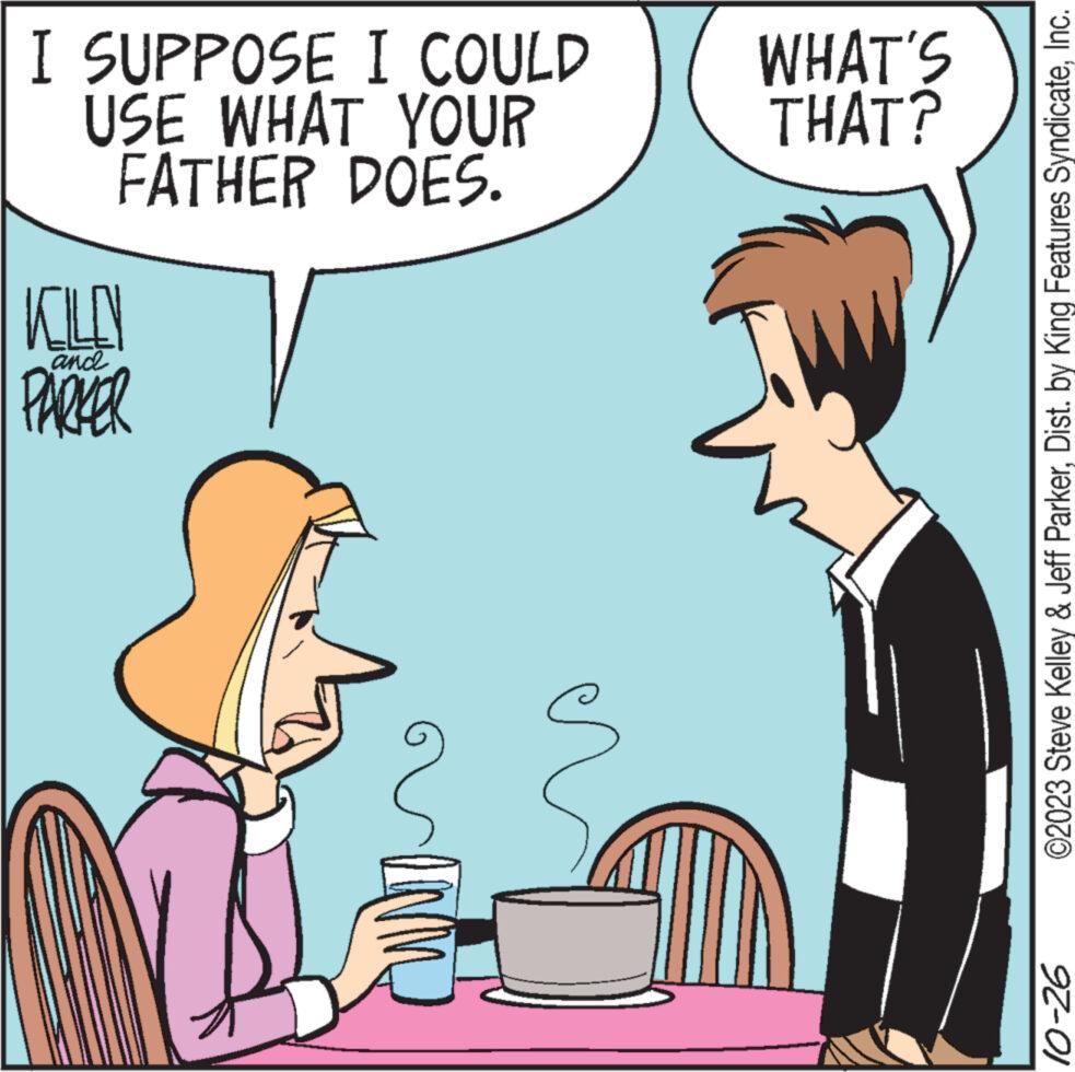 Happy OCR: I SUPPOSE I COULD USE WHAT YOUR FATHER DOES. KILO andl PARKER WHAT'S THAT? ©2023 Steve Kelley & Jeff ParkerInc. 10-26 I SUPPOSE I COULD USE WHAT YOUR FATHER DOES . KILO andl PARKER WHAT'S THAT ? © 2023 Steve Kelley & Jeff ParkerDist . by King Features SyndicateInc. 10-26
