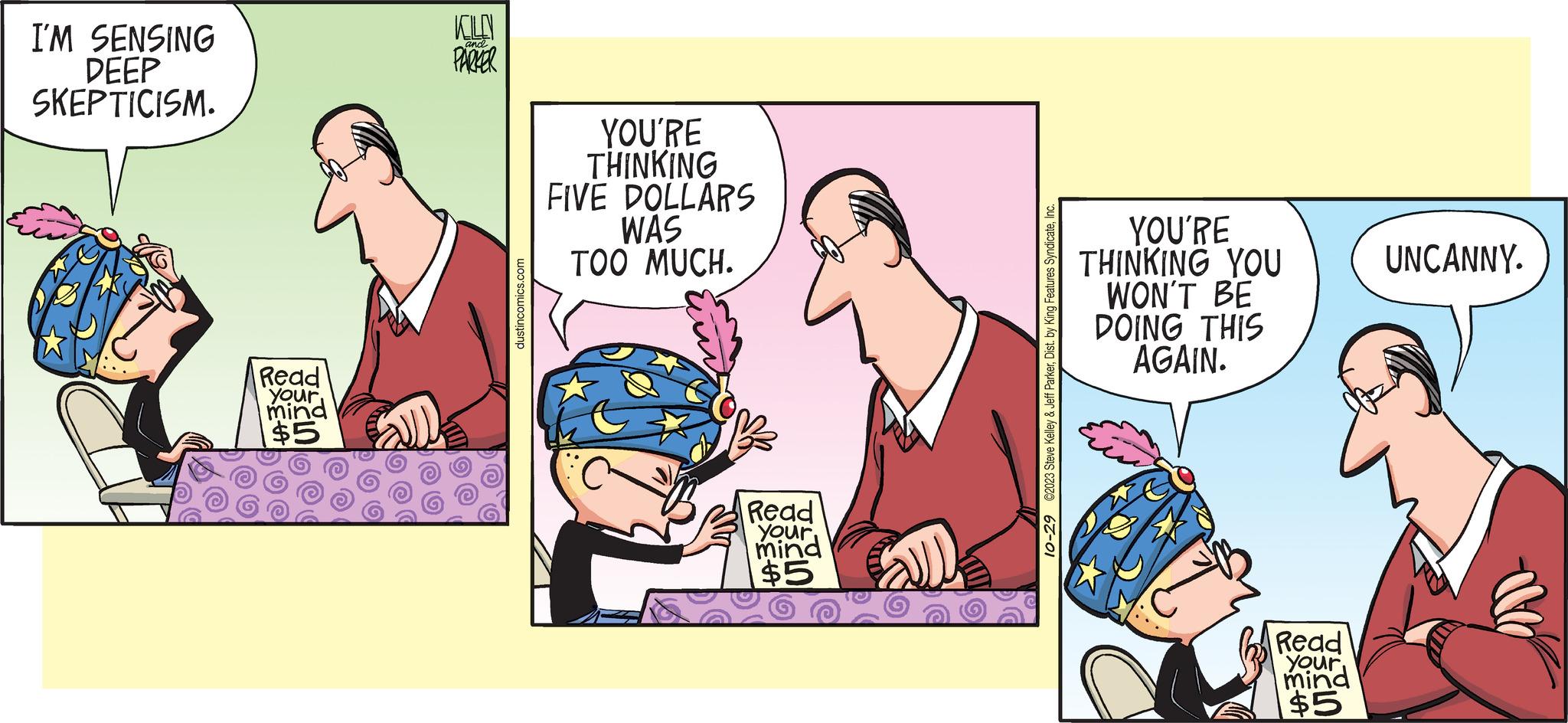 Comics OCR: I'M SENSING DEEP SKEPTICISM. Read your mind $5 KILLEN PARKER and dustincomics.com YOU'RE THINKING FIVE DOLLARS WAS TOO MUCH. Read your mind $5 all 10-29 ©2023 Steve Kelley & Jeff ParkerInc. YOU'RE THINKING YOU WON'T BE DOING THIS AGAIN. Read your mind $5 UNCANNY. I'M SENSING DEEP SKEPTICISM . Read your mind $ 5 KILLEN PARKER and dustincomics.com YOU'RE THINKING FIVE DOLLARS WAS TOO MUCH . Read your mind $ 5 all 10-29 © 2023 Steve Kelley & Jeff ParkerDist . by King Features SyndicateInc. YOU'RE THINKING YOU WON'T BE DOING THIS AGAIN . Read your mind $ 5 UNCANNY .