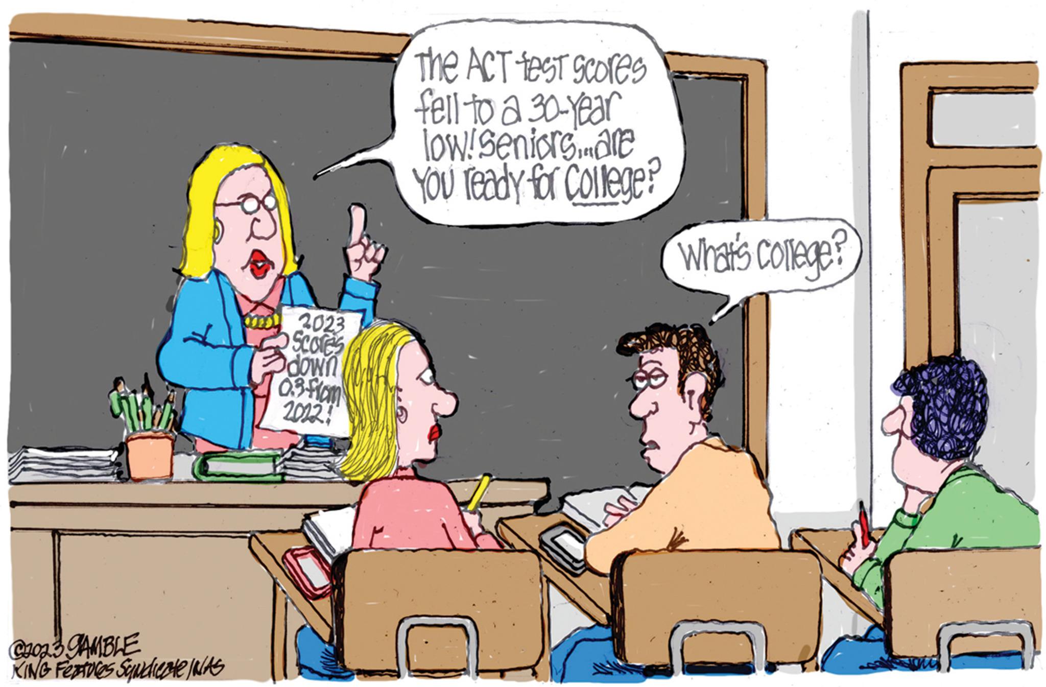 Conversation OCR: C2023 GAMBLE KING Features Syndicate IWAS om 2023 Scores down 3 0.3 from 2012! The ACT test scores fell to a 30-year low/seniors... are You ready for College? What's College U C2023 GAMBLE KING Features Syndicate IWAS om 2023 Scores down 3 0.3 from 2012 ! The ACT test scores fell to a 30 - year low / seniors ... are You ready for College ? What's College U