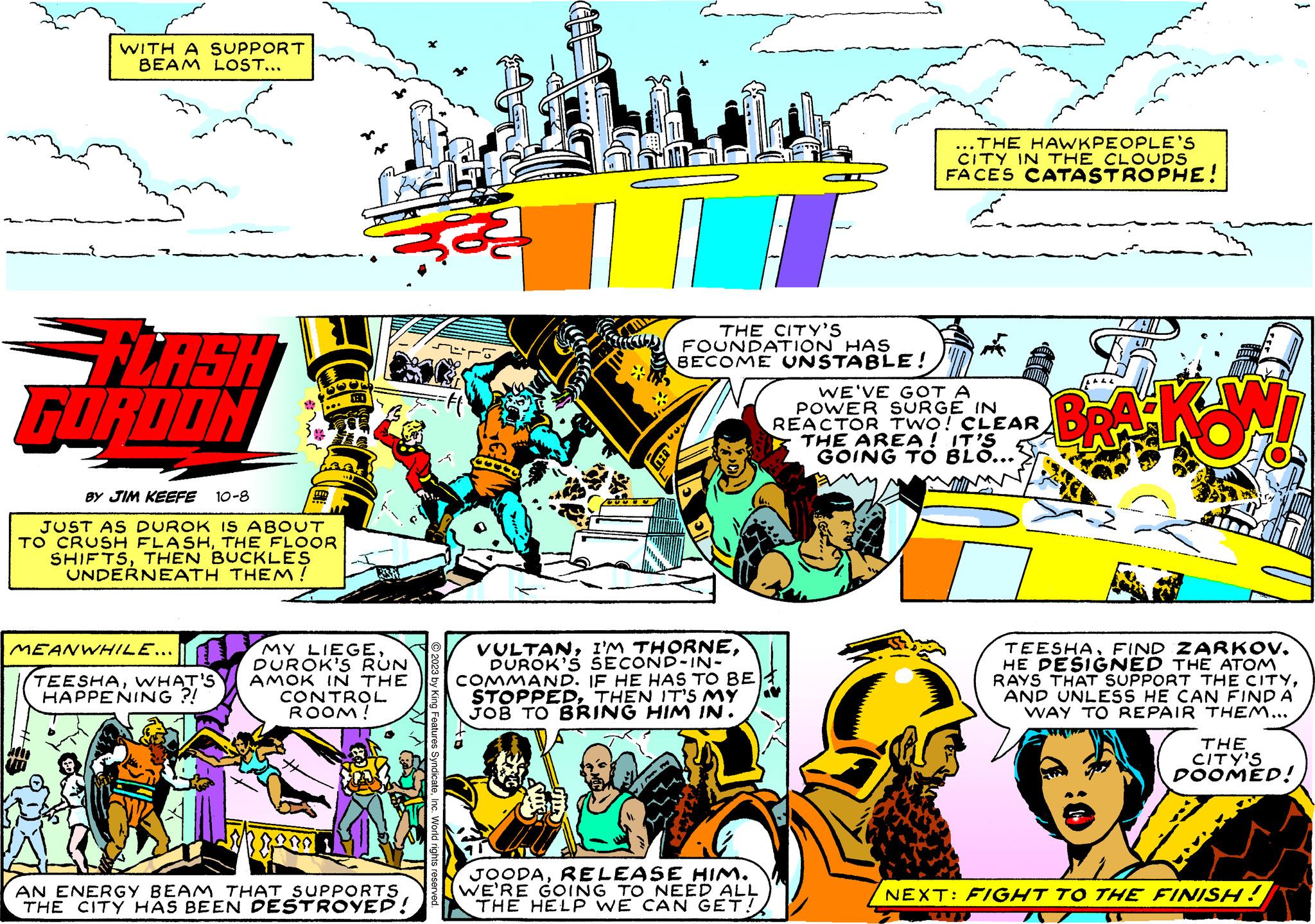 Slope OCR: WITH A SUPPORT BEAM LOST... FLASH GORDON BY JIM KEEFE 10-8 JUST AS DUROK IS ABOUT TO CRUSH FLASHTHE FLOOR SHIFTSTHEN BUCKLES UNDERNEATH THEM! MEANWHILE... MY LIEGEDUROK'S RUN TEESHAWHAT'S AMOK IN THE CONTROL ROOM! HAPPENING?! AN ENERGY BEAM THAT SUPPORTS THE CITY HAS BEEN DESTROYED! © 2023 by King Features SyndicateInc. World rights reserved. 8 ....... THE CITY'S FOUNDATION HAS BECOME UNSTABLE! ING 339 VULTANDUROK'S SECOND-IN- COMMAND. IF HE HAS TO BE STOPPEDTHEN IT'S MY JOB TO BRING HIM IN. JOODARELEASE HIM. WE'RE GOING TO NEED ALL THE HELP WE CAN GET! ...THE HAWKPEOPLE'S CITY IN THE CLOUDS FACES CATASTROPHE! A WE'VE GOT A POWER SURGE IN REACTOR TWO! CLEAR THE AREA! IT'S GOING TO BLO... BRA KONI } TEESHAFIND ZARKOV. HE DESIGNED THE ATOM RAYS THAT SUPPORT THE CITYAND UNLESS HE CAN FIND A WAY TO REPAIR THEM... THE CITY'S DOOMED! NEXT: FIGHT TO THE FINISH! ST WITH A SUPPORT BEAM LOST ... FLASH GORDON BY JIM KEEFE 10-8 JUST AS DUROK IS ABOUT TO CRUSH FLASHTHE FLOOR SHIFTSTHEN BUCKLES UNDERNEATH THEM ! MEANWHILE ... MY LIEGEDUROK'S RUN TEESHAWHAT'S AMOK IN THE CONTROL ROOM ! HAPPENING ?! AN ENERGY BEAM THAT SUPPORTS THE CITY HAS BEEN DESTROYED ! © 2023 by King Features SyndicateInc. World rights reserved . 8 ....... THE CITY'S FOUNDATION HAS BECOME UNSTABLE ! ING 339 VULTANI'M THORNEDUROK'S SECOND - IN COMMAND . IF HE HAS TO BE STOPPEDTHEN IT'S MY JOB TO BRING HIM IN . JOODARELEASE HIM . WE'RE GOING TO NEED ALL THE HELP WE CAN GET ! ... THE HAWKPEOPLE'S CITY IN THE CLOUDS FACES CATASTROPHE ! A WE'VE GOT A POWER SURGE IN REACTOR TWO ! CLEAR THE AREA ! IT'S GOING TO BLO ... BRA KONI } TEESHAFIND ZARKOV . HE DESIGNED THE ATOM RAYS THAT SUPPORT THE CITYAND UNLESS HE CAN FIND A WAY TO REPAIR THEM ... THE CITY'S DOOMED ! NEXT : FIGHT TO THE FINISH ! ST