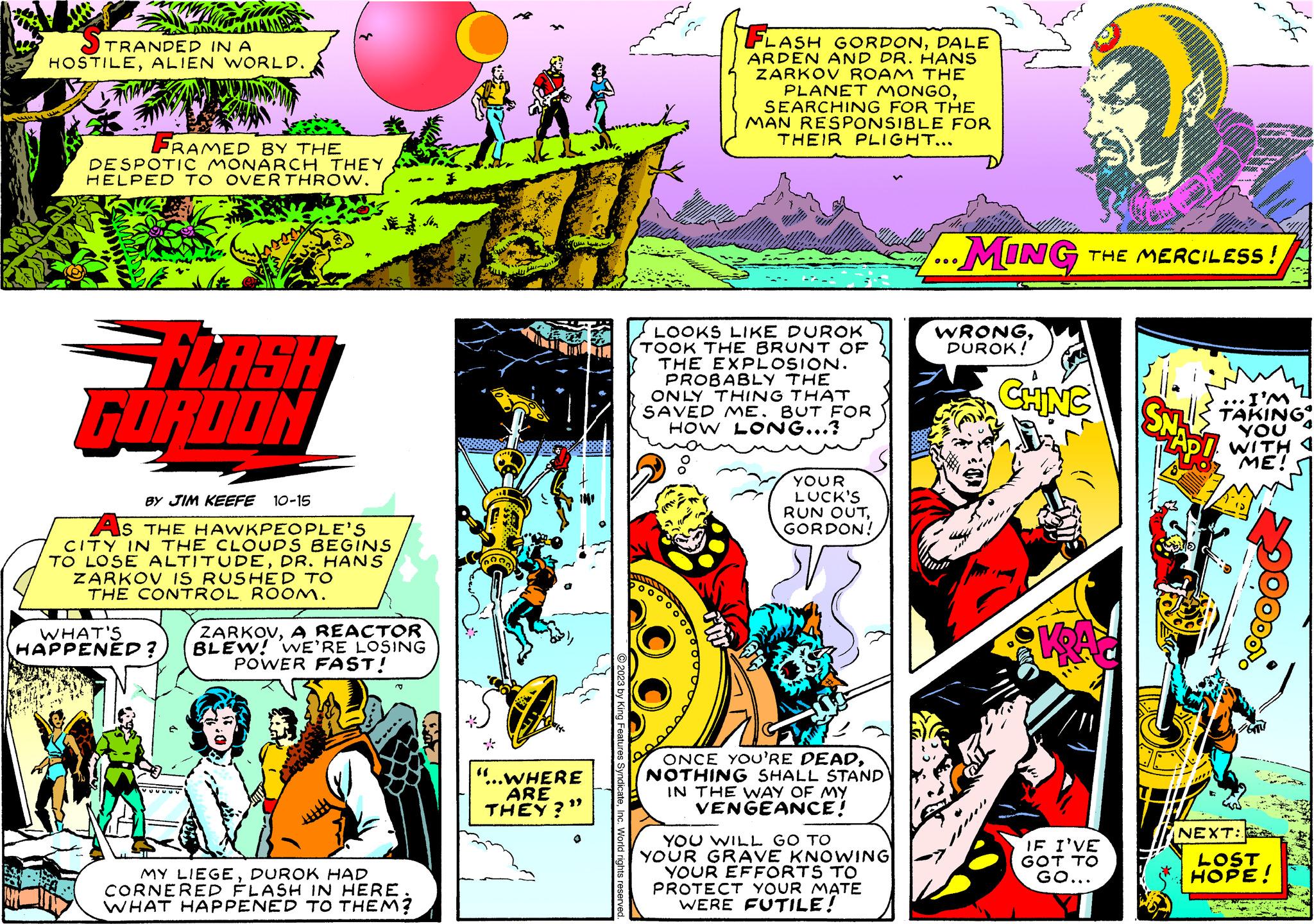 Parallel OCR: TRANDED IN A HOSTILEALIEN WORLD. FRAMED BY THE DESPOTIC MONARCH THEY HELPED TO OVER THROW. =FLASH GORDON BY JIM KEEFE 10-15 AS THE HAWKPEOPLE'S CITY IN THE CLOUDS BEGINS TO LOSE ALTITUDEDR. HANS ZARKOV IS RUSHED TO THE CONTROL ROOM. I WHAT'S HAPPENED? ZARKOVA REACTOR BLEW! WE'RE LOSING POWER FAST! MY LIEGEDUROK HAD CORNERED FLASH IN HERE WHAT HAPPENED TO THEM? * 74 "...WHERE ARE THEY?" O2023 by King Features SyndicateInc. World rights reserved. FLASH GORDONDALE ARDEN AND DR. HANS ZARKOV ROAM THE PLANET MONGOSEARCHING FOR THE MAN RESPONSIBLE FOR 500 THEIR PLIGHT... LOOKS LIKE DUROK TOOK THE BRUNT OF THE EXPLOSION. PROBABLY THE ONLY THING THAT SAVED ME. BUT FOR HOW LONG...? YOUR LUCK'S RUN OUTGORDON! ONCE YOU'RE DEADNOTHING SHALL STAND IN THE WAY OF MY VENGEANCE! YOU WILL GO TO YOUR GRAVE KNOWING YOUR EFFORTS TO PROTECT YOUR MATE WERE FUTILE! ...MING THE MERCILESS! WRONGDUROK! CHINC KRA IF I'VE GOT TO GO... I'M SNL TAKING YOU ZAPO WITH ME! NEXT: LOST HOPE! TRANDED IN A HOSTILEALIEN WORLD . FRAMED BY THE DESPOTIC MONARCH THEY HELPED TO OVER THROW . = FLASH GORDON BY JIM KEEFE 10-15 AS THE HAWKPEOPLE'S CITY IN THE CLOUDS BEGINS TO LOSE ALTITUDEDR . HANS ZARKOV IS RUSHED TO THE CONTROL ROOM . I WHAT'S HAPPENED ? ZARKOVA REACTOR BLEW ! WE'RE LOSING POWER FAST ! MY LIEGEDUROK HAD CORNERED FLASH IN HERE WHAT HAPPENED TO THEM ? * 74 " ... WHERE ARE THEY ? " O2023 by King Features SyndicateInc. World rights reserved . FLASH GORDONDALE ARDEN AND DR . HANS ZARKOV ROAM THE PLANET MONGOSEARCHING FOR THE MAN RESPONSIBLE FOR 500 THEIR PLIGHT ... LOOKS LIKE DUROK TOOK THE BRUNT OF THE EXPLOSION . PROBABLY THE ONLY THING THAT SAVED ME . BUT FOR HOW LONG ... ? YOUR LUCK'S RUN OUTGORDON ! ONCE YOU'RE DEADNOTHING SHALL STAND IN THE WAY OF MY VENGEANCE ! YOU WILL GO TO YOUR GRAVE KNOWING YOUR EFFORTS TO PROTECT YOUR MATE WERE FUTILE ! ... MING THE MERCILESS ! WRONGDUROK ! CHINC KRA IF I'VE GOT TO GO ... I'M SNL TAKING YOU ZAPO WITH ME ! NEXT : LOST HOPE !