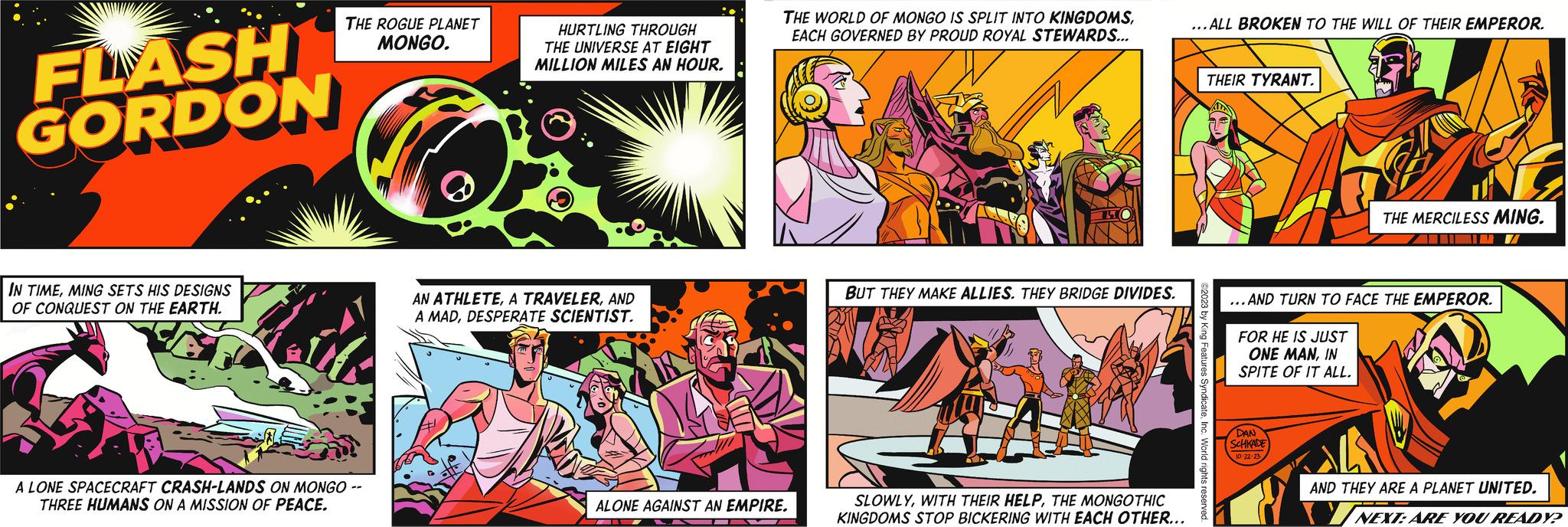 Fiction OCR: FLASH GORDON THE WORLD OF MONGO IS SPLIT INTO KINGDOMSEACH GOVERNED BY PROUD ROYAL STEWARDS... AN ATHLETEAND A MADDESPERATE SCIENTIST. THE ROGUE PLANET MONGO. U ALONE AGAINST AN EMPIRE. HURTLING THROUGH THE UNIVERSE AT EIGHT MILLION MILES AN HOUR. ...ALL BROKEN TO THE WILL OF THEIR EMPEROR. THEIR TYRANT. THE MERCILESS MING. AN ALIEN WORLD OF ENDLESS DIVERSITY. FROM THE JUNGLES OF ARBORIA TO THE ICY SLOPES OF FRIGIA... THE SEA OF MYSTERYTHE BLASTED WASTELAND OF THE FLAMES AND BEYOND. BUT THEY MAKE ALLIES. THEY BRIDGE DIVIDES. SLOWLYTHE MONGOTHIC KINGDOMS STOP BICKERING WITH EACH OTHER... IN TIMEMING SETS HIS DESIGNS OF CONQUEST ON THE EARTH. A LONE SPACECRAFT CRASH-LANDS ON MONGO -- THREE HUMANS ON A MISSION OF PEACE. ©2023 by King Features SyndicateInc. World rights reserved. ...AND TURN TO FACE THE EMPEROR. FOR HE IS JUST ONE MANIN SPITE OF IT ALL. DAN SCHKADE 10-22-23 @ AND THEY ARE A PLANET UNITED. NEXT: ARE YOU READY? FLASH GORDON THE WORLD OF MONGO IS SPLIT INTO KINGDOMSEACH GOVERNED BY PROUD ROYAL STEWARDS ... AN ATHLETEA TRAVELERAND A MADDESPERATE SCIENTIST . THE ROGUE PLANET MONGO . U ALONE AGAINST AN EMPIRE . HURTLING THROUGH THE UNIVERSE AT EIGHT MILLION MILES AN HOUR . ... ALL BROKEN TO THE WILL OF THEIR EMPEROR . THEIR TYRANT . THE MERCILESS MING . AN ALIEN WORLD OF ENDLESS DIVERSITY . FROM THE JUNGLES OF ARBORIA TO THE ICY SLOPES OF FRIGIA ... THE SEA OF MYSTERYTHE SKY LANDSTHE BLASTED WASTELAND OF THE FLAMES AND BEYOND . BUT THEY MAKE ALLIES . THEY BRIDGE DIVIDES . SLOWLYWITH THEIR HELPTHE MONGOTHIC KINGDOMS STOP BICKERING WITH EACH OTHER ... IN TIMEMING SETS HIS DESIGNS OF CONQUEST ON THE EARTH . A LONE SPACECRAFT CRASH - LANDS ON MONGO -- THREE HUMANS ON A MISSION OF PEACE . © 2023 by King Features SyndicateInc. World rights reserved . ... AND TURN TO FACE THE EMPEROR . FOR HE IS JUST ONE MANIN SPITE OF IT ALL . DAN SCHKADE 10-22-23 @ AND THEY ARE A PLANET UNITED . NEXT : ARE YOU READY ?