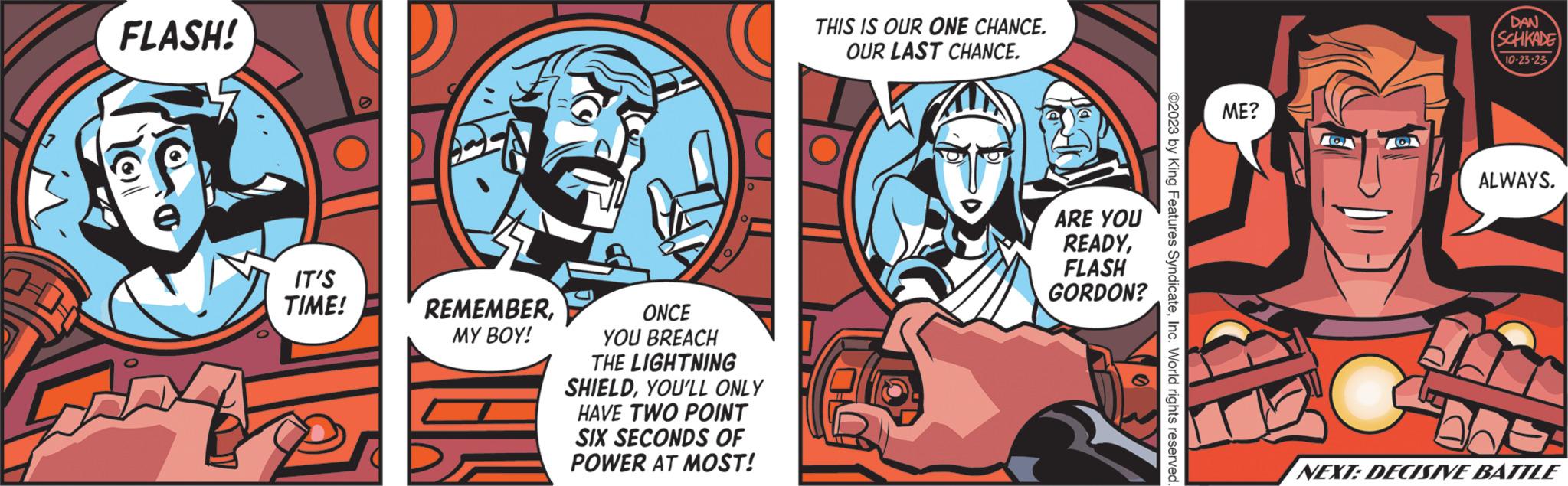Comic book OCR: FLASH! IT'S TIME! REMEMBERMY BOY! 0 0 ONCE YOU BREACH THE LIGHTNING SHIELDYOU'LL ONLY HAVE TWO POINT SIX SECONDS OF POWER AT MOST! THIS IS OUR ONE CHANCE. OUR LAST CHANCE. ARE YOU READYFLASH GORDON? ©2023 by King Features SyndicateInc. World rights reserved ME? CA MO DAN (SCHKADE 10-23-23 ALWAYS. S NEXT: DECISIVE BATTLE FLASH ! IT'S TIME ! REMEMBERMY BOY ! 0 0 ONCE YOU BREACH THE LIGHTNING SHIELDYOU'LL ONLY HAVE TWO POINT SIX SECONDS OF POWER AT MOST ! THIS IS OUR ONE CHANCE . OUR LAST CHANCE . ARE YOU READYFLASH GORDON ? © 2023 by King Features SyndicateInc. World rights reserved ME ? CA MO DAN ( SCHKADE 10-23-23 ALWAYS . S NEXT : DECISIVE BATTLE