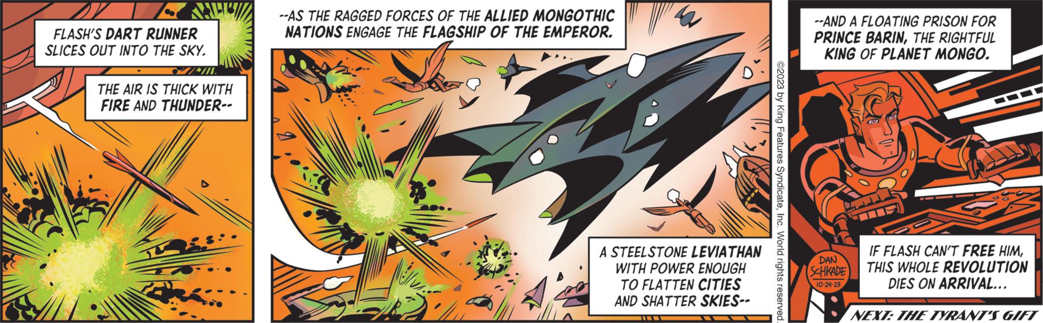 Plant OCR: KHEL FLASH'S DART RUNNER SLICES OUT INTO THE SKY. W/III. THE AIR IS THICK WITH FIRE AND THUNDER-- R --AS THE RAGGED FORCES OF THE ALLIED MONGOTHIC NATIONS ENGAGE THE FLAGSHIP OF THE EMPEROR. A STEELSTONE LEVIATHAN WITH POWER ENOUGH TO FLATTEN CITIES AND SHATTER SKIES-- ©2023 by King Features SyndicateInc. World rights reserved. --AND A FLOATING PRISON FOR PRINCE BARINTHE RIGHTFUL KING OF PLANET MONGO. DAN SCHKADE 10-24-23 IF FLASH CAN'T FREE HIMTHIS WHOLE REVOLUTION DIES ON ARRIVAL... NEXT: THE TYRANT'S GIFT KHEL FLASH'S DART RUNNER SLICES OUT INTO THE SKY . W / III . THE AIR IS THICK WITH FIRE AND THUNDER- R --AS THE RAGGED FORCES OF THE ALLIED MONGOTHIC NATIONS ENGAGE THE FLAGSHIP OF THE EMPEROR . A STEELSTONE LEVIATHAN WITH POWER ENOUGH TO FLATTEN CITIES AND SHATTER SKIES- © 2023 by King Features SyndicateInc. World rights reserved . --AND A FLOATING PRISON FOR PRINCE BARINTHE RIGHTFUL KING OF PLANET MONGO . DAN SCHKADE 10-24-23 IF FLASH CAN'T FREE HIMTHIS WHOLE REVOLUTION DIES ON ARRIVAL ... NEXT : THE TYRANT'S GIFT