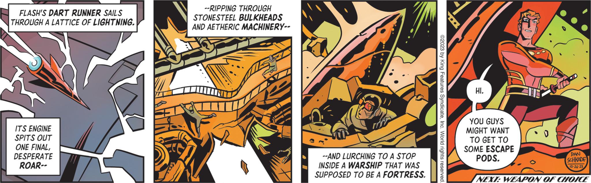 Fiction OCR: FLASH'S DART RUNNER SAILS THROUGH A LATTICE OF LIGHTNING. ITS ENGINE SPITS OUT ONE FINALDESPERATE ROAR-- --RIPPING THROUGH STONESTEEL BULKHEADS AND AETHERIC MACHINERY-- --AND LURCHING TO A STOP INSIDE A WARSHIP THAT WAS SUPPOSED TO BE A FORTRESS. ©2023 by King Features SyndicateInc. World rights reserved HI. YOU GUYS MIGHT WANT TO GET TO SOME ESCAPE PODS. DAN SCHKADE 10-26-23 NEXT: WEAPON OF CHOICE FLASH'S DART RUNNER SAILS THROUGH A LATTICE OF LIGHTNING . ITS ENGINE SPITS OUT ONE FINALDESPERATE ROAR- --RIPPING THROUGH STONESTEEL BULKHEADS AND AETHERIC MACHINERY- --AND LURCHING TO A STOP INSIDE A WARSHIP THAT WAS SUPPOSED TO BE A FORTRESS . © 2023 by King Features SyndicateInc. World rights reserved HI . YOU GUYS MIGHT WANT TO GET TO SOME ESCAPE PODS . DAN SCHKADE 10-26-23 NEXT : WEAPON OF CHOICE