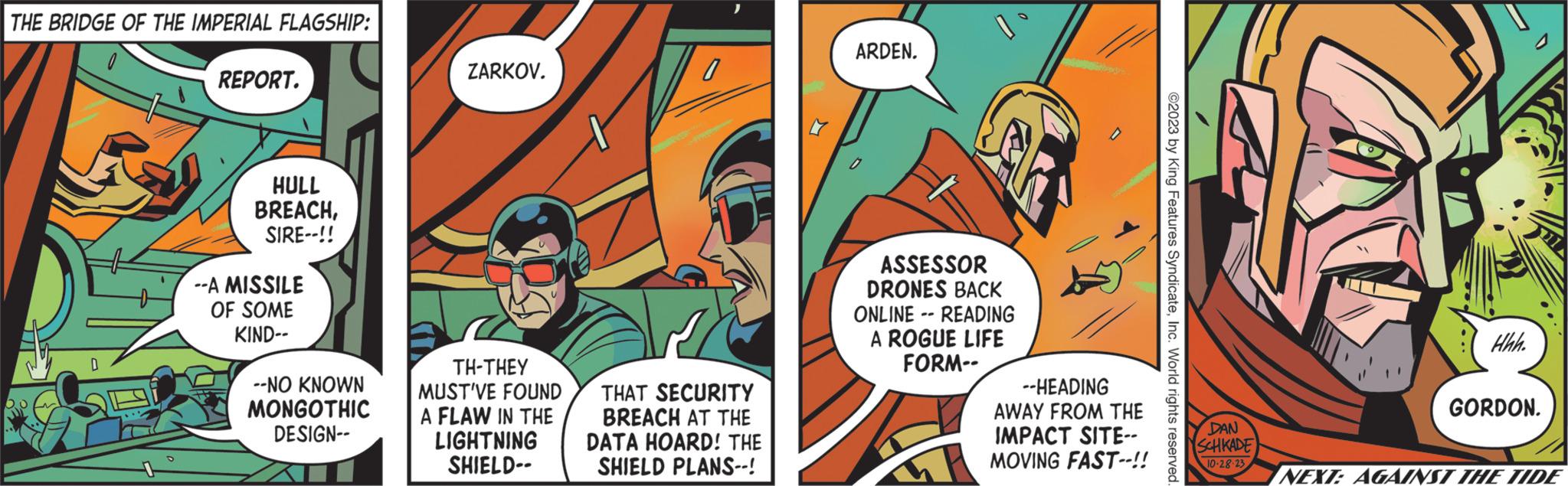 Fiction OCR: THE BRIDGE OF THE IMPERIAL FLAGSHIP: D REPORT. HULL BREACHSIRE--!! --A MISSILE OF SOME KIND-- --NO KNOWN MONGOTHIC DESIGN-- ZARKOV. TH-THEY MUST'VE FOUND A FLAW IN THE LIGHTNING SHIELD-- THAT SECURITY BREACH AT THE DATA HOARD! THE SHIELD PLANS--! ARDEN. ASSESSOR DRONES BACK ONLINE READING A ROGUE LIFE FORM-- -- --HEADING AWAY FROM THE IMPACT SITE-- MOVING FAST--!! ©2023 by King Features SyndicateInc. World rights reserved. Hhh. GORDON. DAN SCHKADE 10-28-23 NEXT: AGAINST THE TIDE THE BRIDGE OF THE IMPERIAL FLAGSHIP : D REPORT . HULL BREACHSIRE-- !! --A MISSILE OF SOME KIND- --NO KNOWN MONGOTHIC DESIGN- ZARKOV . TH - THEY MUST'VE FOUND A FLAW IN THE LIGHTNING SHIELD- THAT SECURITY BREACH AT THE DATA HOARD ! THE SHIELD PLANS-- ! ARDEN . ASSESSOR DRONES BACK ONLINE READING A ROGUE LIFE FORM- -- --HEADING AWAY FROM THE IMPACT SITE- MOVING FAST-- !! © 2023 by King Features SyndicateInc. World rights reserved . Hhh . GORDON . DAN SCHKADE 10-28-23 NEXT : AGAINST THE TIDE