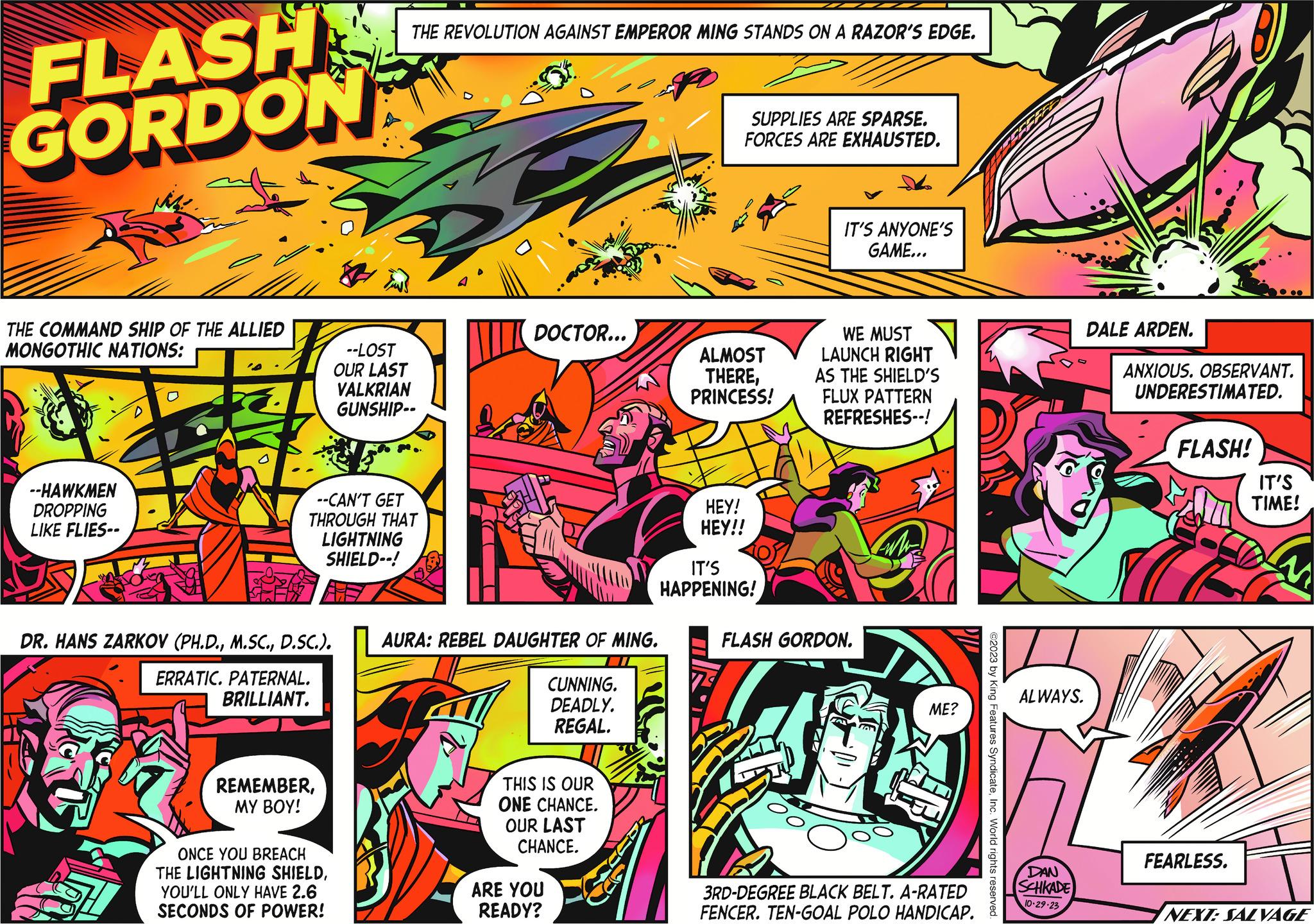 Fiction OCR: FLASH GORDON THE COMMAND SHIP OF THE ALLIED MONGOTHIC NATIONS: --HAWKMEN DROPPING LIKE FLIES-- DR. HANS ZARKOV (PH.D.D.SC.). ERRATIC. PATERNAL. BRILLIANT. --CAN'T GET THROUGH THAT LIGHTNING SHIELD--! REMEMBERMY BOY! THE REVOLUTION AGAINST EMPEROR MING STANDS ON A RAZOR'S EDGE. ONCE YOU BREACH THE LIGHTNING SHIELDYOU'LL ONLY HAVE 2.6 SECONDS OF POWER! --LOST OUR LAST VALKRIAN GUNSHIP-- DOCTOR... AURA: REBEL DAUGHTER OF MING. 7 CUNNING. DEADLY. REGAL. THIS IS OUR ONE CHANCE. OUR LAST CHANCE. ARE YOU READY? SUPPLIES ARE SPARSE. FORCES ARE EXHAUSTED. ALMOST THEREPRINCESS! HEY! HEY!! IT'S HAPPENING! IT'S ANYONE'S GAME... WE MUST LAUNCH RIGHT AS THE SHIELD'S FLUX PATTERN REFRESHES--! FLASH GORDON. ME? 3RD-DEGREE BLACK BELT. A-RATED FENCER. TEN-GOAL POLO HANDICAP. ©2023 by King Features SyndicateInc. World rights reserved. ALWAYS. DAN SCHKADE 10-29-23 DALE ARDEN. ANXIOUS. OBSERVANT. UNDERESTIMATED. FLASH! FEARLESS. IT'S TIME! M NEXT: SALVAGE FLASH GORDON THE COMMAND SHIP OF THE ALLIED MONGOTHIC NATIONS : --HAWKMEN DROPPING LIKE FLIES- DR . HANS ZARKOV ( PH.D.D.SC. ) . ERRATIC . PATERNAL . BRILLIANT . --CAN'T GET THROUGH THAT LIGHTNING SHIELD-- ! REMEMBERMY BOY ! THE REVOLUTION AGAINST EMPEROR MING STANDS ON A RAZOR'S EDGE . ONCE YOU BREACH THE LIGHTNING SHIELDYOU'LL ONLY HAVE 2.6 SECONDS OF POWER ! --LOST OUR LAST VALKRIAN GUNSHIP- DOCTOR ... AURA : REBEL DAUGHTER OF MING . 7 CUNNING . DEADLY . REGAL . THIS IS OUR ONE CHANCE . OUR LAST CHANCE . ARE YOU READY ? SUPPLIES ARE SPARSE . FORCES ARE EXHAUSTED . ALMOST THEREPRINCESS ! HEY ! HEY !! IT'S HAPPENING ! IT'S ANYONE'S GAME ... WE MUST LAUNCH RIGHT AS THE SHIELD'S FLUX PATTERN REFRESHES-- ! FLASH GORDON . ME ? 3RD - DEGREE BLACK BELT . A - RATED FENCER . TEN - GOAL POLO HANDICAP . © 2023 by King Features SyndicateInc. World rights reserved . ALWAYS . DAN SCHKADE 10-29-23 DALE ARDEN . ANXIOUS . OBSERVANT . UNDERESTIMATED . FLASH ! FEARLESS . IT'S TIME ! M NEXT : SALVAGE