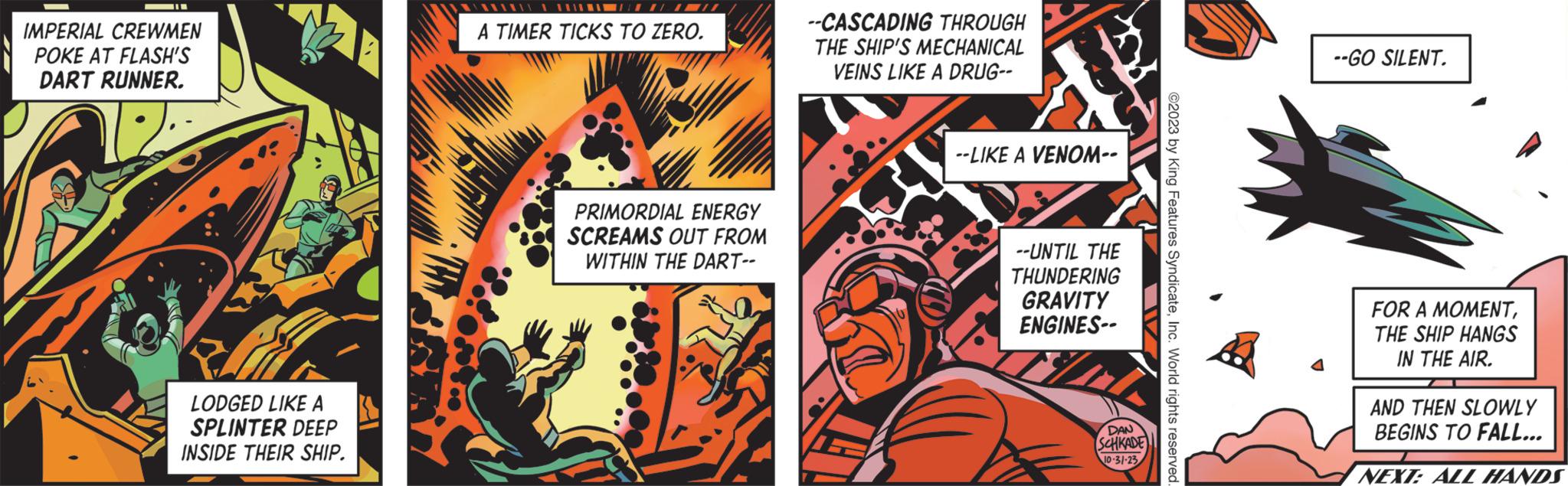 Graphics OCR: IMPERIAL CREWMEN POKE AT FLASH'S DART RUNNER. LODGED LIKE A SPLINTER DEEP INSIDE THEIR SHIP. 11111 A TIMER TICKS TO ZERO. PRIMORDIAL ENERGY SCREAMS OUT FROM WITHIN THE DART-- --CASCADING THROUGH THE SHIP'S MECHANICAL VEINS LIKE A DRUG-- --LIKE A VENOM-- / --UNTIL THE THUNDERING GRAVITY ENGINES-- DAN SCHKADE 10-31-23 ?2023 by King Features SyndicateInc. World rights reserved. --GO SILENT. FOR A MOMENTTHE SHIP HANGS IN THE AIR. AND THEN SLOWLY BEGINS TO FALL... NEXT: ALL HANDS IMPERIAL CREWMEN POKE AT FLASH'S DART RUNNER . LODGED LIKE A SPLINTER DEEP INSIDE THEIR SHIP . 11111 A TIMER TICKS TO ZERO . PRIMORDIAL ENERGY SCREAMS OUT FROM WITHIN THE DART- --CASCADING THROUGH THE SHIP'S MECHANICAL VEINS LIKE A DRUG- --LIKE A VENOM- / --UNTIL THE THUNDERING GRAVITY ENGINES- DAN SCHKADE 10-31-23 ?2023 by King Features SyndicateInc. World rights reserved . --GO SILENT . FOR A MOMENTTHE SHIP HANGS IN THE AIR . AND THEN SLOWLY BEGINS TO FALL ... NEXT : ALL HANDS