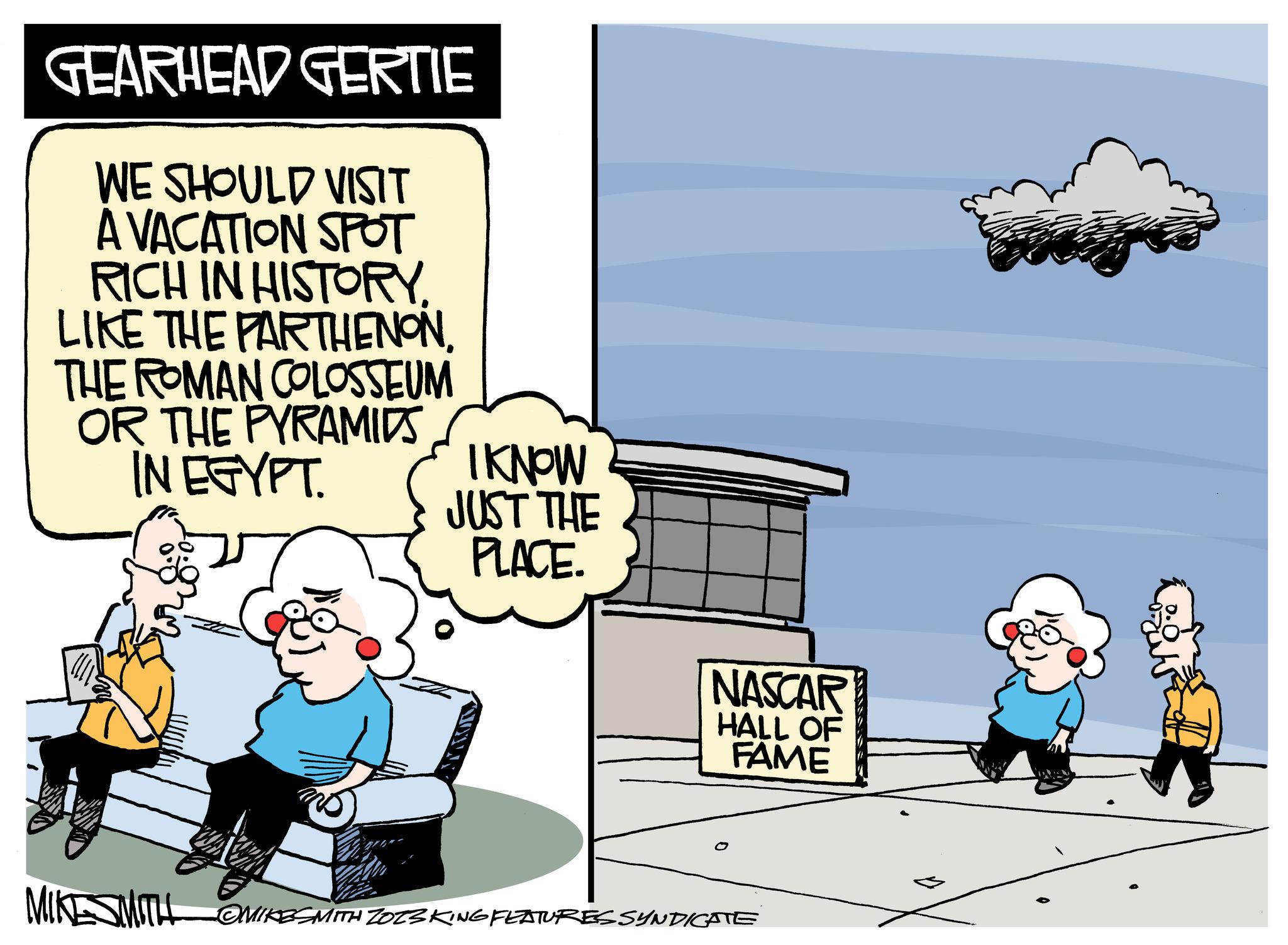 Airplane OCR: GEARHEAD GERTIE WE SHOULD VISIT A VACATION SPOT RICH IN HISTORYTHE ROMAN COLOSSEUM OR THE PYRAMIDS IN EGYPT. I KNOW JUST THE PLACE. NASCAR HALL OF FAME MIKESMITH @MIKESMITH ZO23 KING FEATURES SYNDICATE GEARHEAD GERTIE WE SHOULD VISIT A VACATION SPOT RICH IN HISTORYLIKE THE PARTHENONTHE ROMAN COLOSSEUM OR THE PYRAMIDS IN EGYPT . I KNOW JUST THE PLACE . NASCAR HALL OF FAME MIKESMITH @MIKESMITH ZO23 KING FEATURES SYNDICATE