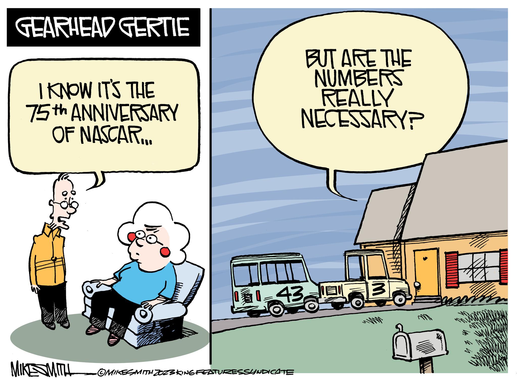 Conversation OCR: GEARHEAD GERTIE I KNOW IT'S THE 75th ANNIVERSARY OF NASCAR... a MIKE SMITH BUT ARE THE NUMBERS REALLY NECESSARY? 11-43-?MIKESMITH ZOZ3KING FEATURESSYNDICATE 7. W GEARHEAD GERTIE I KNOW IT'S THE 75th ANNIVERSARY OF NASCAR ... a MIKE SMITH BUT ARE THE NUMBERS REALLY NECESSARY ? 11-43-?MIKESMITH ZOZ3KING FEATURESSYNDICATE 7 . W