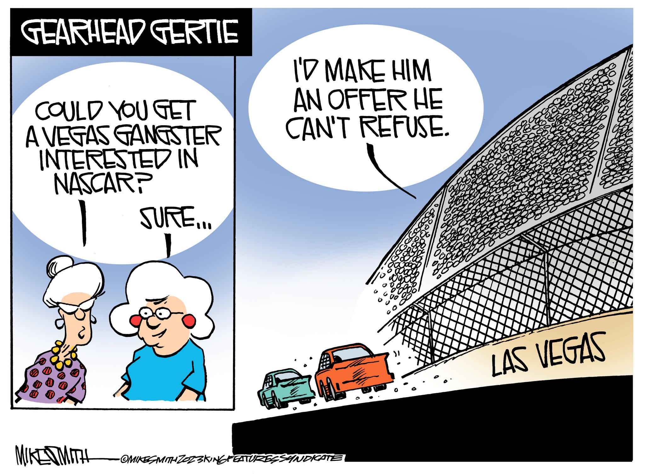 Pleased OCR: GEARHEAD GERTIE COULD YOU GET A VEGAS GANGSTER INTERESTED IN NASCARP SURE... MIKED MITH I'D MAKE HIM AN OFFER HE CAN'T REFUSE. -OMIKESMITH ZOZ3KING FEATURES SYNDICATE LAS VEGAS GEARHEAD GERTIE COULD YOU GET A VEGAS GANGSTER INTERESTED IN NASCARP SURE ... MIKED MITH I'D MAKE HIM AN OFFER HE CAN'T REFUSE . -OMIKESMITH ZOZ3KING FEATURES SYNDICATE LAS VEGAS