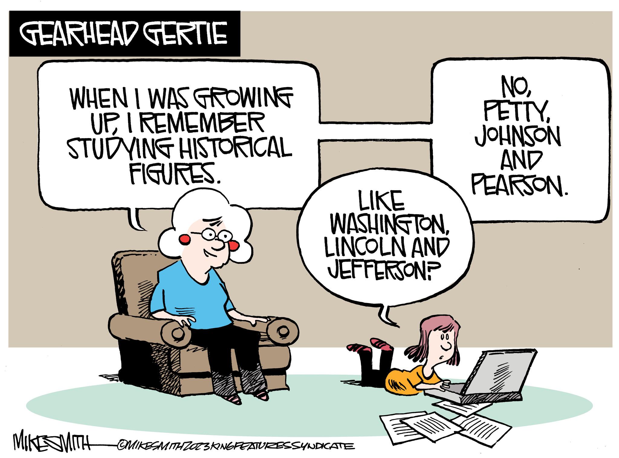 Parallel OCR: GEARHEAD GERTIE WHEN I WAS GROWING UPI REMEMBER STUDYING HISTORICAL FIGURES. MIKE SMITH LIKE WASHINGTONLINCOLN AND JEFFERSON? OMIKESMITH ZOZ3KING FEATURZESSYNDICATE NOJOHNSON AND PEARSON. GEARHEAD GERTIE WHEN I WAS GROWING UPI REMEMBER STUDYING HISTORICAL FIGURES . MIKE SMITH LIKE WASHINGTONLINCOLN AND JEFFERSON ? OMIKESMITH ZOZ3KING FEATURZESSYNDICATE NOJOHNSON AND PEARSON .
