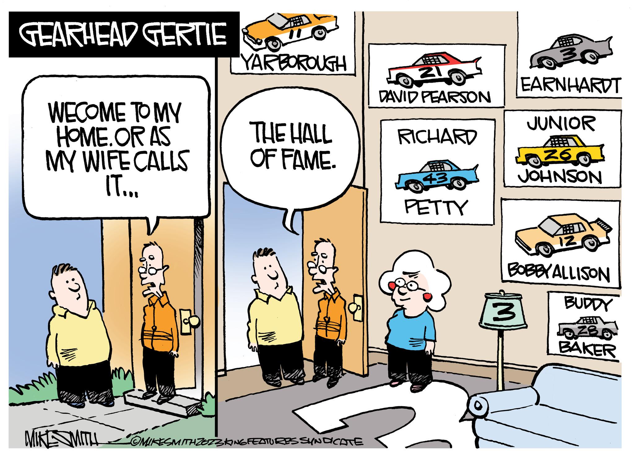 Parallel OCR: GEARHEAD GERTIE WECOME TO MY HOME. OR AS MY WIFE CALLS IT... :) MIKE SMITH wod YARBOROUGH THE HALL OF FAME. • COMIKESMITH ZO73 KING FEATURES SYNDICATE 503 DAVID PEARSON RICHARD 43 PETTY EARNHARDT JUNIOR 260 JOHNSON 3 12 !!!!!! BOBBY ALLISON BUDDY Pozso 38 BAKER GEARHEAD GERTIE WECOME TO MY HOME . OR AS MY WIFE CALLS IT ... :) MIKE SMITH wod YARBOROUGH THE HALL OF FAME . • COMIKESMITH ZO73 KING FEATURES SYNDICATE 503 DAVID PEARSON RICHARD 43 PETTY EARNHARDT JUNIOR 260 JOHNSON 3 12 !!!!!! BOBBY ALLISON BUDDY Pozso 38 BAKER