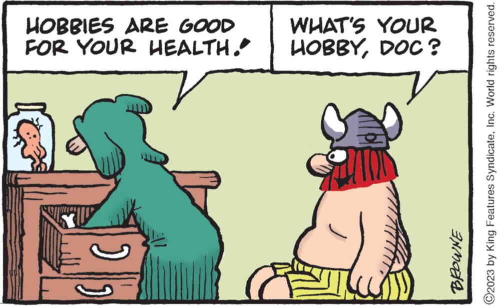 Adaptation OCR: HOBBIES ARE GOOD FOR YOUR HEALTH. WHAT'S YOUR HOBBYDOC? ?2023 by King Features SyndicateInc. World rights reserved. BROWNE HOBBIES ARE GOOD FOR YOUR HEALTH . WHAT'S YOUR HOBBYDOC ? ?2023 by King Features SyndicateInc. World rights reserved . BROWNE
