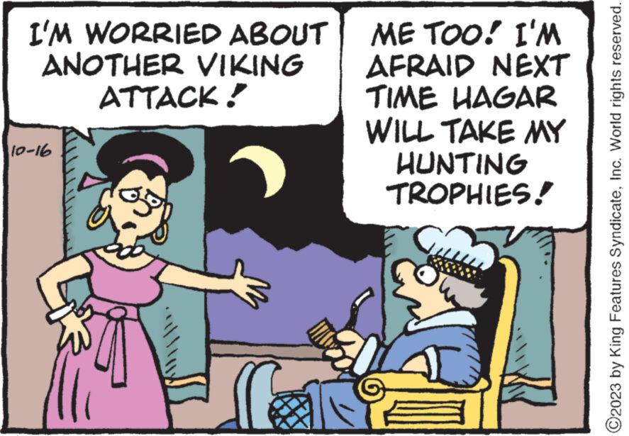 People OCR: I'M WORRIED ABOUT ANOTHER VIKING 10-16 ATTACK! go ME TOO! I'M AFRAID NEXT TIME HAGAR WILL TAKE MY HUNTING TROPHIES! ? O2023 by King Features SyndicateInc. World rights reserved. I'M WORRIED ABOUT ANOTHER VIKING 10-16 ATTACK ! go ME TOO ! I'M AFRAID NEXT TIME HAGAR WILL TAKE MY HUNTING TROPHIES ! ? O2023 by King Features SyndicateInc. World rights reserved .