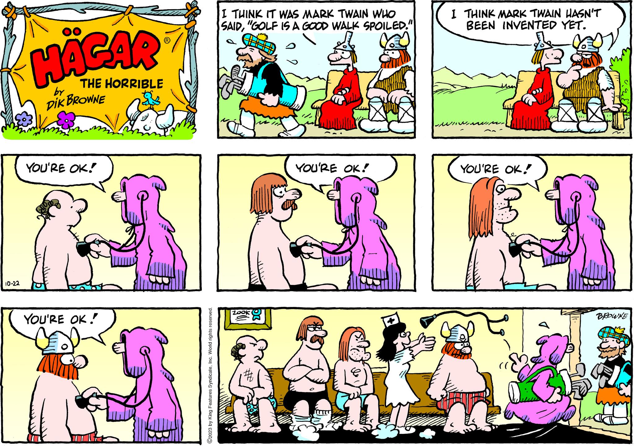 Yellow OCR: 10-22 HÄGAR THE HORRIBLE by DIK BROWNE YOU'RE OK! YOU'RE OK! ©2023 by King Features SyndicateInc. World rights reserved. I THINK IT WAS MARK TWAIN WHO SAID"GOLF IS A GOOD WALK SPOILED." Jun # YOU'RE OK! + I THINK MARK TWAIN HASN'T BEEN INVENTED YET. ??? ???? M. YOU'RE OK! WILL BROWNE 10-22 HÄGAR THE HORRIBLE by DIK BROWNE YOU'RE OK ! YOU'RE OK ! © 2023 by King Features SyndicateInc. World rights reserved . I THINK IT WAS MARK TWAIN WHO SAID" GOLF IS A GOOD WALK SPOILED . " Jun # YOU'RE OK ! + I THINK MARK TWAIN HASN'T BEEN INVENTED YET . ??? ???? M. YOU'RE OK ! WILL BROWNE