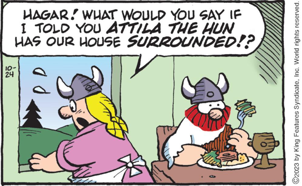 Font OCR: HAGAR. WHAT WOULD YOU SAY IF I TOLD YOU ATTILA THE HUN HAS OUR HOUSE SURROUNDED!? 10- 24 ad ?2023 by King Features SyndicateInc. World rights reserved. HAGAR . WHAT WOULD YOU SAY IF I TOLD YOU ATTILA THE HUN HAS OUR HOUSE SURROUNDED !? 10 24 ad ?2023 by King Features SyndicateInc. World rights reserved .