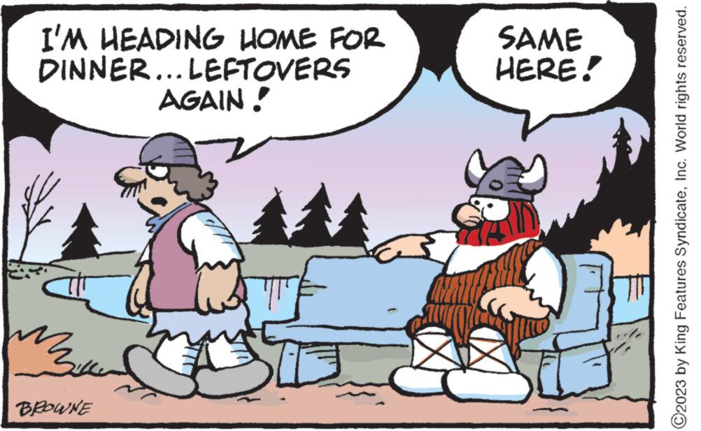 Art OCR: I'M HEADING HOME FOR DINNER... LEFTOVERS AGAIN! 344 BROWNE SAME HERE! ?2023 by King Features SyndicateInc. World rights reserved. I'M HEADING HOME FOR DINNER ... LEFTOVERS AGAIN ! 344 BROWNE SAME HERE ! ?2023 by King Features SyndicateInc. World rights reserved .