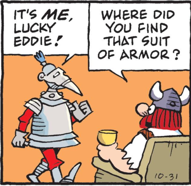 Event OCR: IT'S MELUCKY EDDIE! ? WHERE DID YOU FIND THAT SUIT OF ARMOR ? 10-31 IT'S MELUCKY EDDIE ! ? WHERE DID YOU FIND THAT SUIT OF ARMOR ? 10-31