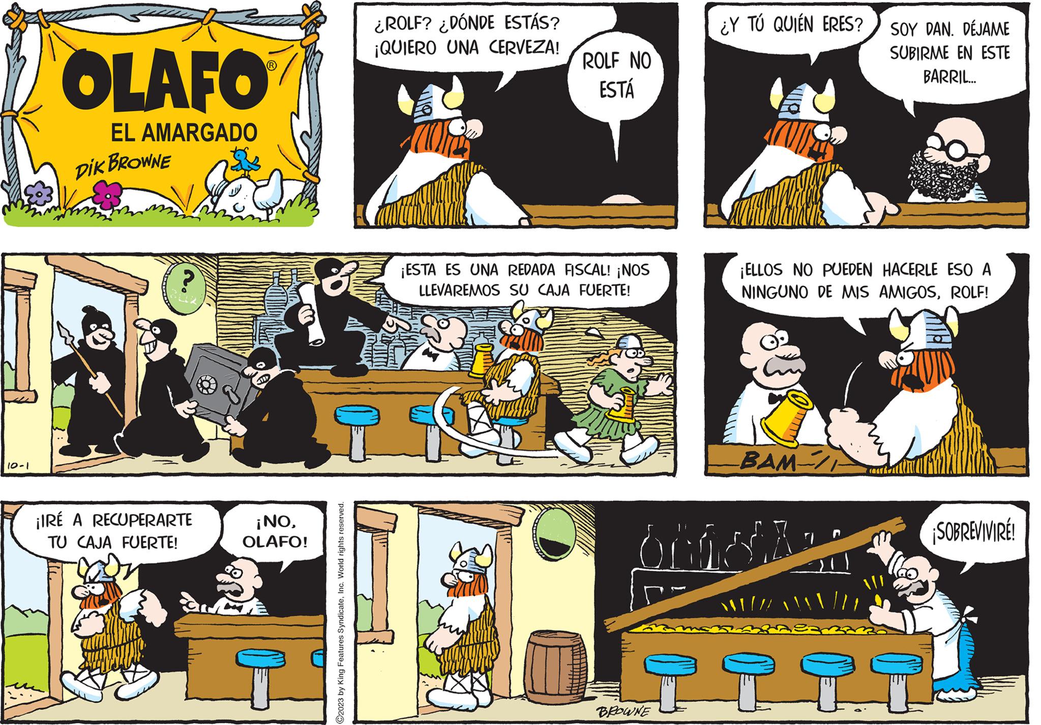 Sharing OCR: 10-1 OLAFO EL AMARGADO DIK BROWNE ¡IRÉ A RECUPERARTE TU CAJA FUERTE! ¡NOOLAFO! ?2023 by King Features SyndicateInc. World rights reserved. ¿ROLF? ¿DÓNDE ESTÁS? ¡QUIERO UNA CERVEZA! ROLF NO ESTÁ ¡ESTA ES UNA REDADA FISCAL! ¡NOS LLEVAREMOS SU CAJA FUERTE! ¿Y TÚ QUIÉN ERES? BROWNE ¡ELLOS NO PUEDEN HACERLE ESO A NINGUNO DE MIS AMIGOSROLF! BAM / briol /// SOY DAN. DÉJAME SUBIRME EN ESTE BARRIL... (Off ???? ¡SOBREVIVIRE! 10-1 OLAFO EL AMARGADO DIK BROWNE ¡ IRÉ A RECUPERARTE TU CAJA FUERTE ! ¡ NOOLAFO ! ?2023 by King Features SyndicateInc. World rights reserved . ¿ ROLF ? ¿ DÓNDE ESTÁS ? ¡ QUIERO UNA CERVEZA ! ROLF NO ESTÁ ¡ ESTA ES UNA REDADA FISCAL ! ¡ NOS LLEVAREMOS SU CAJA FUERTE ! ¿ Y TÚ QUIÉN ERES ? BROWNE ¡ ELLOS NO PUEDEN HACERLE ESO A NINGUNO DE MIS AMIGOSROLF ! BAM / briol /// SOY DAN . DÉJAME SUBIRME EN ESTE BARRIL ... ( Off ?? ?? ¡ SOBREVIVIRE !