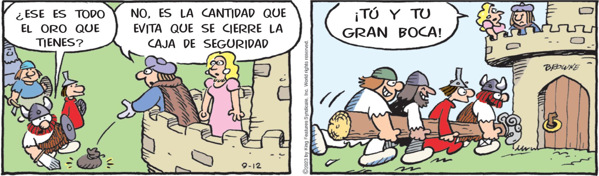 Humour OCR: ¿ESE ES TODO EL ORO QUE TIENES? ?i NOES LA CANTIDAD QUE EVITA QUE SE CIERRE LA CAJA DE SEGURIDAD 9-12 ?2023 by King Features SyndicateInc. World rights reserved. ¡TÚ Y TU GRAN BOCA! D E BROWNE ¿ ESE ES TODO EL ORO QUE TIENES ? ?i NOES LA CANTIDAD QUE EVITA QUE SE CIERRE LA CAJA DE SEGURIDAD 9-12 ?2023 by King Features SyndicateInc. World rights reserved . ¡ TÚ Y TU GRAN BOCA ! D E BROWNE