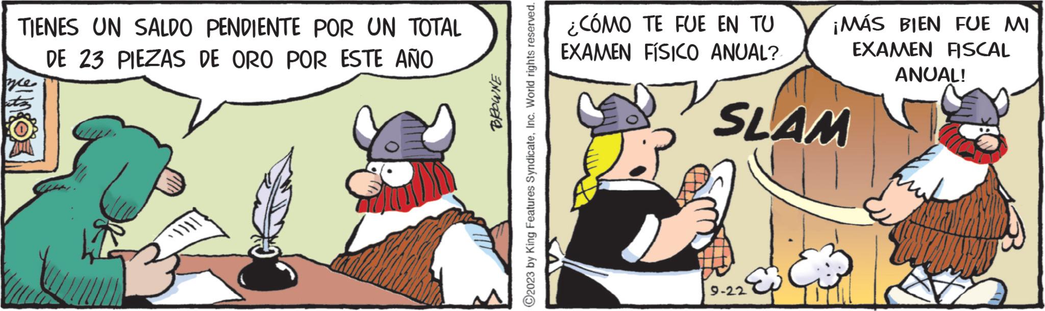 Comics OCR: TIENES UN SALDO PENDIENTE POR UN TOTAL DE 23 PIEZAS DE ORO POR ESTE AÑO \NO ?2023 by King Features SyndicateInc. World rights reserved. ¿CÓMO TE FUE EN TU EXAMEN FÍSICO ANUAL? ¡MÁS BIEN FUE MI EXAMEN FISCAL SLAM 9-22 ANUAL! TIENES UN SALDO PENDIENTE POR UN TOTAL DE 23 PIEZAS DE ORO POR ESTE AÑO \NO ?2023 by King Features SyndicateInc. World rights reserved . ¿ CÓMO TE FUE EN TU EXAMEN FÍSICO ANUAL ? ¡ MÁS BIEN FUE MI EXAMEN FISCAL SLAM 9-22 ANUAL !
