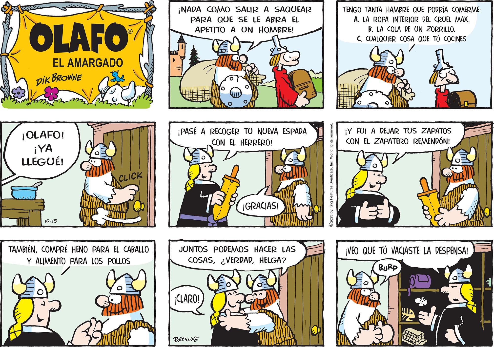 Font OCR: OLAFO EL AMARGADO DIK BROWNE ¡OLAFO! ¡YA LLEGUÉ! 10-15 CLICK TAMBIÉNCOMPRÉ HENO PARA EL CABALLO Y ALIMENTO PARA LOS POLLOS TAL Barth ¡NADA COMO SALIR A SAQUEAR PARA QUE SE LE ABRA EL APETITO A UN HOMBRE! ¡PASÉ A RECOGER TU NUEVA ESPADA CON EL HERRERO! JUNTOS PODEMOS HACER LAS COSASHELGA? ¡CLARO! ¡GRACIAS! BROWNE ?2023 by King Features SyndicateInc. World rights reserved. TENGO TANTA HAMBRE QUE PODRÍA COMERME: A. LA ROPA INTERIOR DEL CRUEL MAX. B. LA COLA DE UN ZORRILLO. C. CUALQUIER COSA QUE TÚ COCINES ¡Y FUI A DEJAR TUS ZAPATOS CON EL ZAPATERO REMENDÓN! THE ¡VEO QUE TÚ VACIASTE LA DESPENSA! BURD OLAFO EL AMARGADO DIK BROWNE ¡ OLAFO ! ¡ YA LLEGUÉ ! 10-15 CLICK TAMBIÉNCOMPRÉ HENO PARA EL CABALLO Y ALIMENTO PARA LOS POLLOS TAL Barth ¡ NADA COMO SALIR A SAQUEAR PARA QUE SE LE ABRA EL APETITO A UN HOMBRE ! ¡ PASÉ A RECOGER TU NUEVA ESPADA CON EL HERRERO ! JUNTOS PODEMOS HACER LAS COSAS¿ VERDADHELGA ? ¡ CLARO ! ¡ GRACIAS ! BROWNE ?2023 by King Features SyndicateInc. World rights reserved . TENGO TANTA HAMBRE QUE PODRÍA COMERME : A. LA ROPA INTERIOR DEL CRUEL MAX . B. LA COLA DE UN ZORRILLO . C. CUALQUIER COSA QUE TÚ COCINES ¡ Y FUI A DEJAR TUS ZAPATOS CON EL ZAPATERO REMENDÓN ! THE ¡ VEO QUE TÚ VACIASTE LA DESPENSA ! BURD