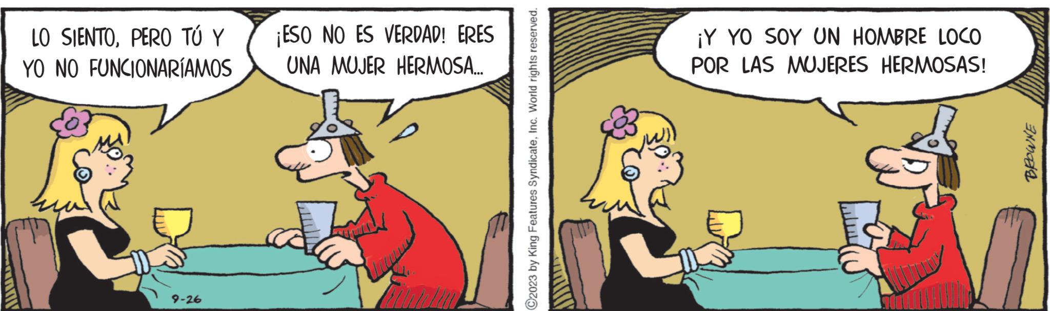 Comics OCR: LO SIENTOPERO TÚ Y YO NO FUNCIONARÍAMOS 9-26 ¡ESO NO ES VERDAD! ERES UNA MUJER HERMOSA.... C2023 by King Features SyndicateInc. World rights reserved. ¡Y YO SOY UN HOMBRE LOCO POR LAS MUJERES HERMOSAS! BROWNE LO SIENTOPERO TÚ Y YO NO FUNCIONARÍAMOS 9-26 ¡ ESO NO ES VERDAD ! ERES UNA MUJER HERMOSA .... C2023 by King Features SyndicateInc. World rights reserved . ¡ Y YO SOY UN HOMBRE LOCO POR LAS MUJERES HERMOSAS ! BROWNE