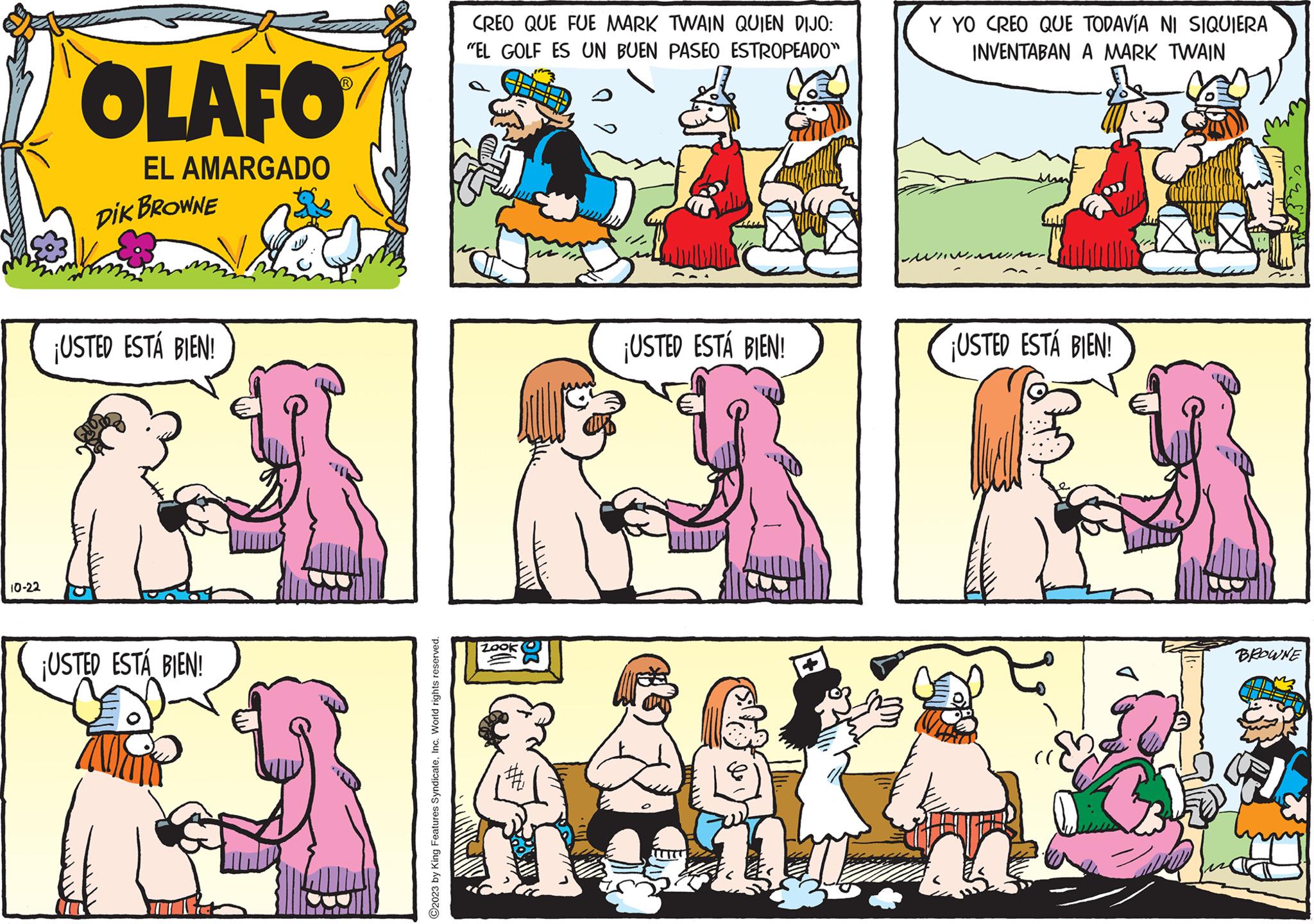 Mammal OCR: 10-22 OLAFO EL AMARGADO DIK BROWNE ¡USTED ESTÁ BIEN! ¡USTED ESTÁ BIEN! ?2023 by King Features SyndicateInc. World rights reserved. CREO QUE FUE MARK TWAIN QUIEN DIJO: "EL GOLF ES UN BUEN PASEO ESTROPEADO" Jun THE ¡USTED ESTÁ BIEN! Y YO CREO QUE TODAVÍA NI SIQUIERA INVENTABAN A MARK TWAIN ¡USTED ESTÁ BIEN! XII. 11. BROWNE 10-22 OLAFO EL AMARGADO DIK BROWNE ¡ USTED ESTÁ BIEN ! ¡ USTED ESTÁ BIEN ! ?2023 by King Features SyndicateInc. World rights reserved . CREO QUE FUE MARK TWAIN QUIEN DIJO : " EL GOLF ES UN BUEN PASEO ESTROPEADO " Jun THE ¡ USTED ESTÁ BIEN ! Y YO CREO QUE TODAVÍA NI SIQUIERA INVENTABAN A MARK TWAIN ¡ USTED ESTÁ BIEN ! XII . 11 . BROWNE