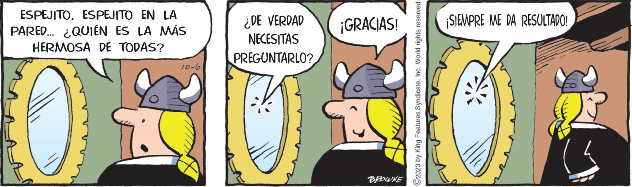 Art OCR: ESPEJITOESPEJITO EN LA PARED... ¿QUIÉN ES LA MÁS HERMOSA DE TODAS? 10-6 ¿DE VERDAD NECESITAS PREGUNTARLO? ¡GRACIAS! BROWNE ?2023 by King Features SyndicateInc. World rights reserved. ¡SIEMPRE ME DA RESULTADO! ESPEJITOESPEJITO EN LA PARED ... ¿ QUIÉN ES LA MÁS HERMOSA DE TODAS ? 10-6 ¿ DE VERDAD NECESITAS PREGUNTARLO ? ¡ GRACIAS ! BROWNE ?2023 by King Features SyndicateInc. World rights reserved . ¡ SIEMPRE ME DA RESULTADO !