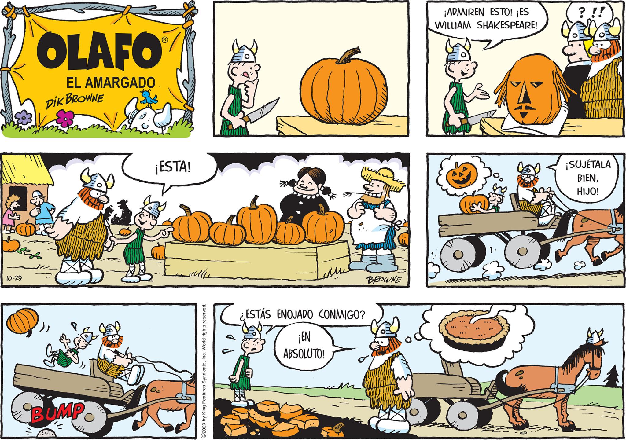 Pumpkin OCR: 10-29 OLAFO EL AMARGADO DIK BROWNE BUMP ¡ESTA! Elle ?2023 by King Features SyndicateInc. World rights reserved. ESTÁS ENOJADO CONMIGO? ¡EN ABSOLUTO! BROWNE ¡ADMIREN ESTO! ¡ES WILLIAM SHAKESPEARE! ? !! ¡SUJÉTALA BIENHIJO! 10-29 OLAFO EL AMARGADO DIK BROWNE BUMP ¡ ESTA ! Elle ?2023 by King Features SyndicateInc. World rights reserved . ESTÁS ENOJADO CONMIGO ? ¡ EN ABSOLUTO ! BROWNE ¡ ADMIREN ESTO ! ¡ ES WILLIAM SHAKESPEARE ! ? !! ¡ SUJÉTALA BIENHIJO !