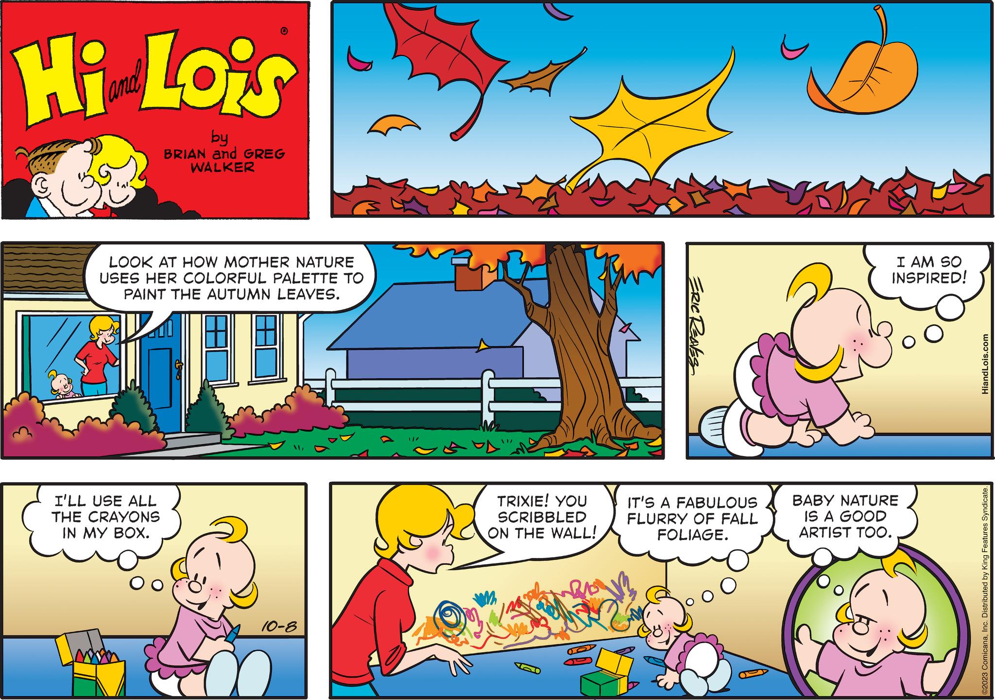Mammal OCR: 0 Hi Lois by BRIAN and GREG WALKER LOOK AT HOW MOTHER NATURE USES HER COLORFUL PALETTE TO PAINT THE AUTUMN LEAVES. I'LL USE ALL THE CRAYONS IN MY BOX. 10-8 GA TRIXIE! YOU SCRIBBLED ON THE WALL! ERIC REAVES IT'S A FABULOUS FLURRY OF FALL FOLIAGE. I AM SO INSPIRED! 4:16 BABY NATURE IS A GOOD ARTIST TOO. HiandLois.com ©2023 ComicanaInc. Distributed by King Features Syndicate. 0 Hi Lois by BRIAN and GREG WALKER LOOK AT HOW MOTHER NATURE USES HER COLORFUL PALETTE TO PAINT THE AUTUMN LEAVES . I'LL USE ALL THE CRAYONS IN MY BOX . 10-8 GA TRIXIE ! YOU SCRIBBLED ON THE WALL ! ERIC REAVES IT'S A FABULOUS FLURRY OF FALL FOLIAGE . I AM SO INSPIRED ! 4:16 BABY NATURE IS A GOOD ARTIST TOO . HiandLois.com © 2023 ComicanaInc. Distributed by King Features Syndicate .